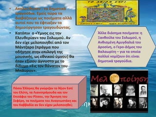 • Ακολούθησαν : τα δημοτικά
τραγούδια. Εμείς τώρα τα
διαβάζουμε ως ποιήματα αλλά
αυτοί που τα έφτιαξαν τα
δημιούργησαν τραγουδώντας.
• Κατόπιν ο «Ύμνος εις την
Ελευθερίαν» του Σολωμού. Αν
δεν είχε μελοποιηθεί από τον
Μάντζαρο (πράγμα που
οδήγησε στην επιλογή της
μουσικής, ως εθνικού ύμνου) θα
ήταν εξίσου άγνωστο με το
δίδυμο «Εις τον θάνατον του
Μπάυρον».
Άλλα διάσημα ποιήματα: η
Ξανθούλα του Σολωμού, η
Ανθισμένη Αμυγδαλιά του
Δροσίνη, ο Γερο-Δήμος του
Βαλαωρίτη – για τα οποία
πολλοί νομίζουν ότι είναι
δημοτικά τραγούδια.
Πόσοι Έλληνες θα γνώριζαν το Άξιον Εστί
του Ελύτη, τα Λιανοτράγουδα και τον
Επιτάφιο του Ρίτσου, την Άρνηση του
Σεφέρη, τα ποιήματα του Αναγνωστάκη και
του Καββαδία αν δεν είχαν μελοποιηθεί;
 