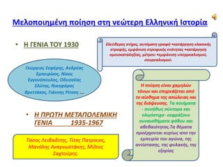 Μελοποιημένη ποίηση στη νεώτερη Ελληνική Ιστορία
• Η ΓΕΝΙΑ ΤΟΥ 1930
• Η ΠΡΩΤΗ ΜΕΤΑΠΟΛΕΜΙΚΗ
ΓΕΝΙΑ 1935-1967
Ελεύθερος στίχος, αυτόματη γραφή •κατάργηση κλασικής
στροφής, εμφάνιση στροφικής ενότητας •κατάργηση
ομοιοκαταληξίας, μέτρου •εμφάνιση υπερρεαλισμού,
σουρεαλισμού.
Γεώργιος Σεφέρης, Ανδρέας
Εμπειρίκος, Νίκος
Εγγονόπουλος, Οδυσσέας
Ελύτης, Νικηφόρος
Βρεττάκος, Γιάννης Ρίτσος ...
Η ποίηση είναι χαμηλών
τόνων και επηρεάζεται από
το αίσθημα της απώλειας και
της διάψευσης. Τα ποιήματα
- συνήθως σύντομα και
ολιγόστιχα- εκφράζουν
συναισθήματα φόβου και
αβεβαιότητας.Τα θέματα
προέρχονται κυρίως απο την
εμπειρία του αγώνα, της
αντίστασης, της φυλακής, της
εξορίας
Τάσος Λειβαδίτης, Τίτος Πατρίκιος,
Μανόλης Αναγνωστάκης, Μίλτος
Σαχτούρης.
 