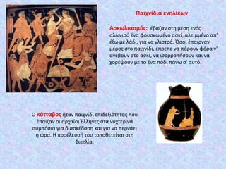 Ο κότταβος ήταν παιχνίδι επιδεξιότητας που
έπαιζαν οι αρχαίοι Έλληνες στα νυχτερινά
συμπόσια για διασκέδαση και για να περνάει
η ώρα. Η προέλευσή του τοποθετείται στη
Σικελία.
Παιχνίδια ενηλίκων
Ασκωλιασμός: έβαζαν στη μέση ενός
αλωνιού ένα φουσκωμένο ασκί, αλειμμένο απ'
έξω με λάδι, για να γλιστρά. Όσοι έπαιρναν
μέρος στο παιχνίδι, έπρεπε να πάρουν φόρα ν'
ανέβουν στο ασκί, να ισορροπήσουν και να
χορέψουν με το ένα πόδι πάνω σ' αυτό.
 