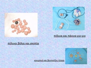 κουμπιά και βεντούζες-Ιύγγα
πήλινα και πάνινα γιο-γιο
πήλινοι βόλοι και σκοπία
 