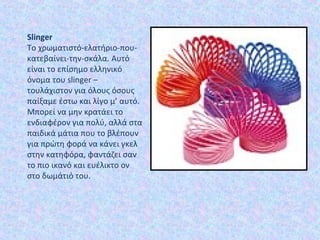 Slinger
Το χρωματιστό-ελατήριο-που-
κατεβαίνει-την-σκάλα. Αυτό
είναι το επίσημο ελληνικό
όνομα του slinger –
τουλάχιστον για όλους όσους
παίξαμε έστω και λίγο μ’ αυτό.
Μπορεί να μην κρατάει το
ενδιαφέρον για πολύ, αλλά στα
παιδικά μάτια που το βλέπουν
για πρώτη φορά να κάνει γκελ
στην κατηφόρα, φαντάζει σαν
το πιο ικανό και ευέλικτο ον
στο δωμάτιό του.
 