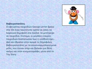Βαβουροπατάτες 
Ο εφευρέτης παιχνιδιών George Lerner βρήκε
στα 50s έναν πρωτότυπο τρόπο να κάνει τα
λαχανικά δημοφιλή στα παιδιά: τα μετέτρεψε
σε παιχνίδια. Σύντομα, οι μεγάλες εταιρίες
παιχνιδιών διαπίστωσαν πως η υπόθεση έχει…
φαΐ και έβγαλαν στην αγορά τις δημοφιλείς
βαβουροπατάτες με τα αποσυναρμολογούμενα
μέλη, που έγιναν σταρ και βρήκαν μια θέση
ακόμη και στον κινηματογράφο, μέσα από το
Toy Story.
 