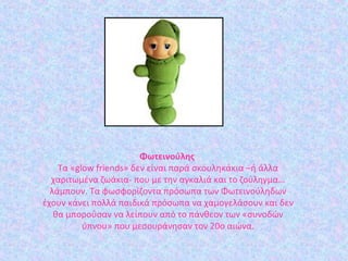 Φωτεινούλης 
Τα «glow friends» δεν είναι παρά σκουληκάκια –ή άλλα
χαριτωμένα ζωάκια- που με την αγκαλιά και το ζούληγμα…
λάμπουν. Τα φωσφορίζοντα πρόσωπα των Φωτεινούληδων
έχουν κάνει πολλά παιδικά πρόσωπα να χαμογελάσουν και δεν
θα μπορούσαν να λείπουν από το πάνθεον των «συνοδών
ύπνου» που μεσουράνησαν τον 20ο αιώνα.
 