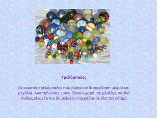 Τρελόμπαλες
Οι γνωστές τρελόμπαλες που βρίσκουν διασκέδαση μικροί και
μεγάλοι .Αναπηδώντας μόνο, δίνουν χαρά σε χιλιάδες παιδιά
.Καθώς είναι τα πιο δημοφιλείς παιχνίδια σε όλο τον κόσμο.
 