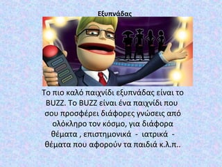 Εξυπνάδας
Το πιο καλό παιχνίδι εξυπνάδας είναι το
BUZZ. Τo BUZZ είναι ένα παιχνίδι που
σου προσφέρει διάφορες γνώσεις από
ολόκληρο τον κόσμο, για διάφορα
θέματα , επιστημονικά - ιατρικά -
θέματα που αφορούν τα παιδιά κ.λ.π..
 