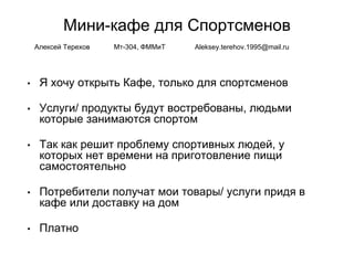 Мини-кафе для Спортсменов
• Я хочу открыть Кафе, только для спортсменов
• Услуги/ продукты будут востребованы, людьми
которые занимаются спортом
• Так как решит проблему спортивных людей, у
которых нет времени на приготовление пищи
самостоятельно
• Потребители получат мои товары/ услуги придя в
кафе или доставку на дом
• Платно
Алексей Терехов Мт-304, ФММиТ Aleksey.terehov.1995@mail.ru