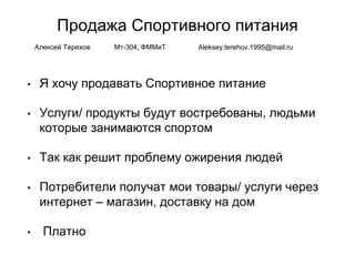 Продажа Спортивного питания
• Я хочу продавать Спортивное питание
• Услуги/ продукты будут востребованы, людьми
которые занимаются спортом
• Так как решит проблему ожирения людей
• Потребители получат мои товары/ услуги через
интернет – магазин, доставку на дом
• Платно
Алексей Терехов Мт-304, ФММиТ Aleksey.terehov.1995@mail.ru
 