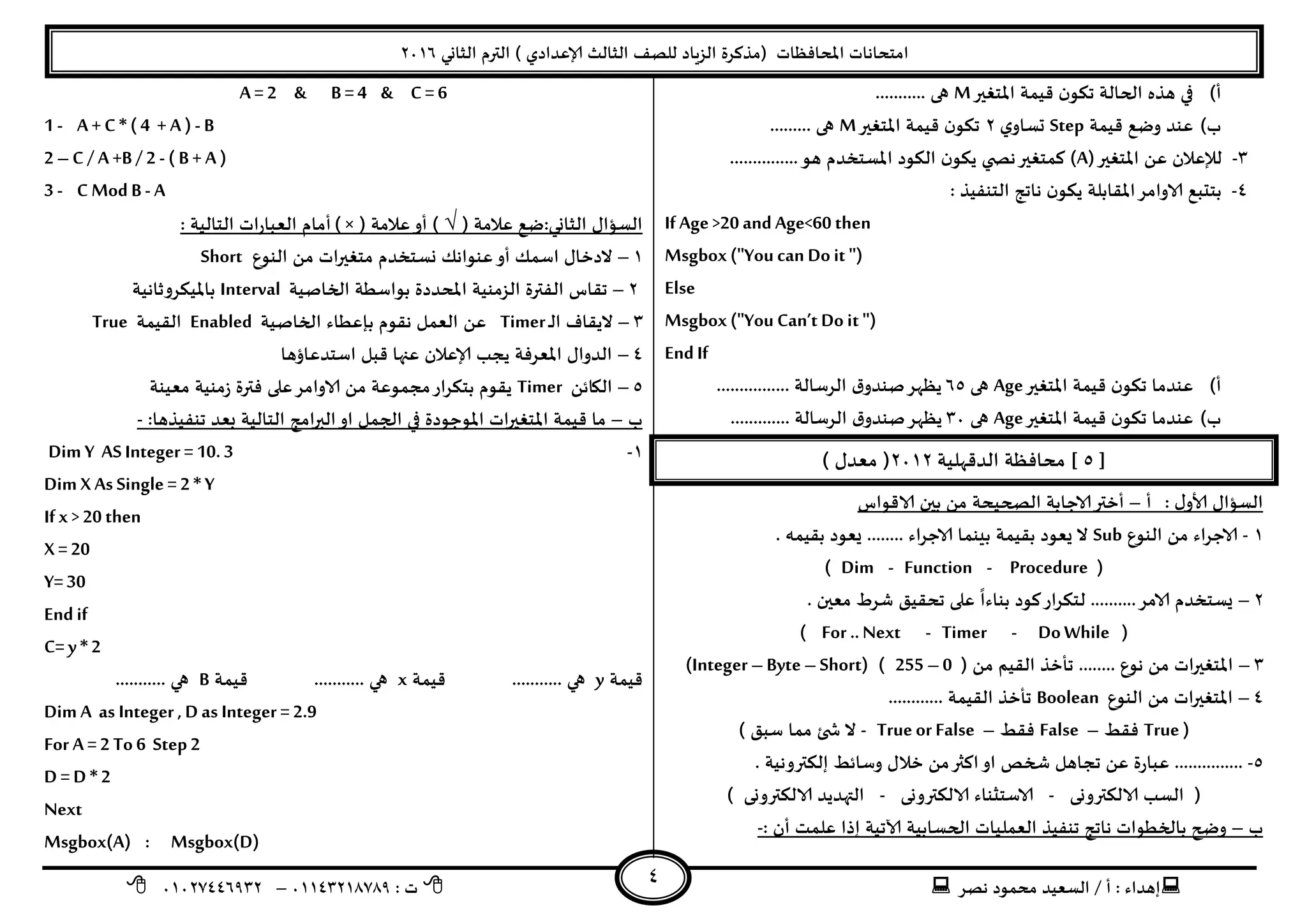 ‫هصش‬ ‫مدمىد‬ ‫الععُذ‬ / ‫أ‬ : ‫ئهذاء‬: ‫ث‬93381231110–93921882012
‫الثاوي‬ ‫الترم‬ ) ‫ؤلاعذادي‬ ‫الثالث‬ ‫للصف‬ ‫الضٍاد‬ ‫(مزهشة‬ ‫اإلاداؿظاث‬ ‫امخداهاث‬2932
4
‫أ‬)‫اإلاخؼير‬ ‫كُمت‬ ‫ن‬‫جىى‬ ‫الحالت‬ ‫هزه‬ ‫في‬M........... ‫هى‬
‫ب‬)‫كُمت‬ ‫وطع‬ ‫عىذ‬Step‫ي‬‫حعاو‬2‫اإلاخؼير‬ ‫كُمت‬ ‫ن‬‫جىى‬M......... ‫هى‬
1-‫اإلاخؼير‬ ً‫ع‬ ‫لإلعالن‬(A)...............‫هى‬ ‫اإلاعخخذم‬ ‫الىىد‬ ‫ن‬‫ًىى‬ ‫ي‬ ‫هص‬‫همخؼير‬
8-‫بخ‬: ‫الخىـُز‬ ‫هاجج‬ ‫ن‬‫ًىى‬ ‫اإلالابلت‬‫الاوامش‬ ‫دبع‬
IfAge>20 and Age<60 then
Msgbox ("You can Do it ")
Else
Msgbox ("You Can„t Do it ")
End If
‫أ‬)‫اإلاخؼير‬ ‫كُمت‬ ‫ن‬‫جىى‬ ‫عىذما‬Age‫هى‬25................ ‫الشظالت‬ ‫ق‬‫صىذو‬‫ًظهش‬
‫ب‬)‫اإلاخؼير‬ ‫كُمت‬ ‫ن‬‫جىى‬ ‫عىذما‬Age‫هى‬19‫الشظالت‬ ‫ق‬‫صىذو‬‫ًظهش‬.............
[5]‫الذكهلُت‬ ‫مداؿظت‬2932) ٌ‫معذ‬ (
ٌ‫ألاو‬ ٌ‫العإا‬:‫أ‬–‫الاكىاط‬ ‫بين‬ ً‫م‬ ‫الصحُدت‬ ‫الاحابت‬‫أختر‬
3-‫الىىع‬ ً‫م‬ ‫الاحشاء‬Sub‫بلُمت‬ ‫ٌعىد‬ ‫ال‬‫بلُمه‬ ‫ٌعىد‬ ........ ‫الاحشاء‬ ‫بِىما‬.
(Dim - Function - Procedure)
2–‫لخ‬ ..........‫الامش‬ ‫ٌعخخذم‬. ‫معين‬ ‫ؼشغ‬ ‫جدلُم‬ ‫على‬
ً
‫بىاءا‬ ‫هىد‬‫ىشاس‬
(For ..Next - Timer - DoWhile)
1–( ً‫م‬ ‫اللُم‬ ‫جأخز‬ ........ ‫هىع‬ ً‫م‬ ‫اإلاخؼيراث‬255 –0( )Integer –Byte –Short)
8–‫الىىع‬ ً‫م‬ ‫اإلاخؼيراث‬Boolean............ ‫اللُمت‬ ‫جأخز‬
(True‫ؿلؽ‬–False‫ؿلؽ‬–True or False-) ‫ظبم‬ ‫مما‬ ‫ئ‬ ‫ش‬ ‫ال‬
5-. ‫ئلىتروهُت‬ ‫وظاةؽ‬ ٌ‫خال‬ ً‫م‬‫اهثر‬‫او‬ ‫شخص‬ ‫ججاهل‬ ً‫ع‬ ‫عباسة‬ ...............
‫الالىترووى‬ ‫العب‬ (-‫الالىترووى‬ ‫الاظخثىاء‬-) ‫الالىترووى‬ ‫التهذًذ‬
‫ب‬–: ‫أن‬ ‫علمذ‬ ‫ئرا‬ ‫آلاجُت‬ ‫الحعابُت‬ ‫العملُاث‬ ‫جىـُز‬ ‫هاجج‬ ‫بالخؼىاث‬ ‫وضح‬-
A= 2 & B =4 & C= 6
1 - A+ C * (4 + A) - B
2 –C / A+B / 2 - ( B+ A)
3 - C Mod B - A
‫الثاوي‬ ٌ‫العإا‬:( ‫عالمت‬ ‫طع‬√)( ‫عالمت‬‫أو‬) ×‫العباس‬ ‫أمام‬‫الخالُت‬ ‫اث‬:
3–‫الىىع‬ ً‫م‬ ‫مخؼيراث‬ ‫وعخخذم‬ ً‫عىىاه‬‫أو‬ ً‫اظم‬ ٌ‫الدخا‬Short
2–‫ال‬ ‫جلاط‬‫الخاصُت‬ ‫بىاظؼت‬ ‫اإلادذدة‬ ‫الضمىُت‬ ‫ـترة‬Interval‫باإلاُىشوزاهُت‬
1–‫ـ‬‫ل‬‫ا‬ ‫الًلاؾ‬Timer‫الخاصُت‬ ‫باعؼاء‬ ‫هلىم‬ ‫العمل‬ ً‫ع‬Enabled‫اللُمت‬True
8–‫اظخذعاؤها‬ ‫كبل‬ ‫عنها‬ ‫ؤلاعالن‬ ‫ًجب‬ ‫اإلاعشؿت‬ ٌ‫الذوا‬
5–ً‫الياة‬Timer‫الاوامش‬ ً‫م‬ ‫مجمىعت‬‫بخىشاس‬ ‫ًلىم‬‫على‬‫معُىت‬ ‫صمىُت‬ ‫ؿترة‬
‫ب‬–‫بعذ‬ ‫الخالُت‬ ‫البرامج‬‫او‬ ‫الجمل‬ ‫في‬ ‫اإلاىحىدة‬ ‫اإلاخؼيراث‬ ‫كُمت‬ ‫ما‬:‫جىـُزها‬-
3-Dim Y AS Integer = 10.3
Dim X As Single = 2 * Y
Ifx > 20 then
X= 20
Y=30
End if
C= y * 2
‫كُمت‬y‫كُمت‬ ........... ‫هي‬x‫كُمت‬ ........... ‫هي‬B........... ‫هي‬
Dim A as Integer , D as Integer = 2.9
For A = 2 To 6 Step2
D = D * 2
Next
Msgbox(A) : Msgbox(D)
 