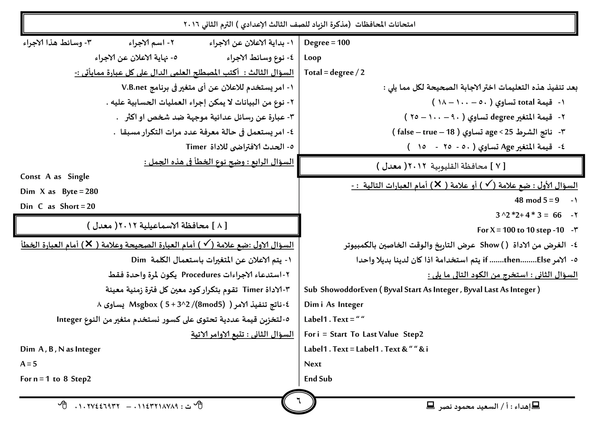 ‫هصش‬ ‫مدمىد‬ ‫الععُذ‬ / ‫أ‬ : ‫ئهذاء‬: ‫ث‬93381231110–93921882012
‫الثاوي‬ ‫الترم‬ ) ‫ؤلاعذادي‬ ‫الثالث‬ ‫للصف‬ ‫الضٍاد‬ ‫(مزهشة‬ ‫اإلاداؿظاث‬ ‫امخداهاث‬2932
6
Degree = 100
Loop
Total = degree/ 2
: ‫ًلي‬ ‫مما‬ ‫ليل‬ ‫الصحُدت‬ ‫الاحابت‬‫اختر‬ ‫الخعلُماث‬ ‫هزه‬ ‫جىـُز‬ ‫بعذ‬
3-‫كُمت‬total( ‫ي‬‫حعاو‬59–399–31)
2-‫اإلاخؼير‬ ‫كُمت‬degree( ‫ي‬‫حعاو‬09–399–25)
1-‫الؽشغ‬ ‫هاجج‬age < 25( ‫ي‬‫حعاو‬false – true–18)
8-‫اإلاخؼير‬ ‫كُمت‬Age( ‫ي‬‫حعاو‬59-25-35)
[1]‫محافظة‬‫القليوبية‬2932) ٌ‫معذ‬ (
ٌ‫العإا‬: ٌ‫ألاو‬( ‫عالمت‬ ‫طع‬‫أو‬ )( ‫عالمت‬‫العباس‬ ‫أمام‬ )‫اث‬‫الخالُت‬:-
3-mod 5 = 948
2-66=3*4+2*2^3
1-For X= 100 to10 step -10
8-‫الاداة‬ ً‫م‬ ‫الؼشض‬Show ( )‫بالىمبُىجش‬ ‫الخاصين‬ ‫والىكذ‬ ‫الخاسٍخ‬ ‫عشض‬
5-‫الامش‬if …….then……..Else‫ًخم‬‫واخذا‬ ‫بذًال‬ ‫لذًىا‬ ‫وان‬ ‫ارا‬ ‫اظخخذامت‬
‫الثاوى‬ ٌ‫العإا‬:‫الىىد‬ ً‫م‬ ‫اظخخشج‬‫الخالى‬: ‫ًلى‬ ‫ما‬
Sub ShowoddorEven ( Byval Start As Integer , Byval Last As Integer )
Dim i As Integer
Label1 . Text = “ “
For i = Start To Last Value Step2
Label1 . Text = Label1 . Text & “ “ &i
Next
End Sub
3-‫الاحشاء‬ ً‫ع‬ ‫الاعالن‬ ‫بذاًت‬2-‫الاحشاء‬ ‫اظم‬1-‫الاحشاء‬ ‫هزا‬ ‫وظاةؽ‬
8-‫الاحشاء‬ ‫وظاةؽ‬ ‫هىع‬5-‫الاحشاء‬ ً‫ع‬ ‫الاعالن‬ ‫نهاًت‬
‫الثالث‬ ٌ‫العإا‬:‫عبا‬ ‫ول‬ ‫على‬ ٌ‫الذا‬ ‫العلمى‬ ‫اإلاصؼلح‬ ‫أهخب‬: ‫مماًأحى‬ ‫سة‬-
3-‫بشهامج‬ ‫فى‬‫مخؼير‬ ‫أي‬ ً‫ع‬ ‫لالعالن‬ ‫ٌعخخذم‬‫امش‬V.B.net
2-. ‫علُه‬ ‫الحعابُت‬ ‫العملُاث‬ ‫ئحشاء‬ ً‫ًمى‬ ‫ال‬ ‫البُاهاث‬ ً‫م‬ ‫هىع‬
1-‫اهثر‬‫او‬ ‫شخص‬ ‫طذ‬ ‫مىحهت‬ ‫عذاةُت‬ ‫سظاةل‬ ً‫ع‬ ‫عباسة‬.
8-‫معبلا‬‫الخىشاس‬ ‫مشاث‬ ‫عذد‬ ‫معشؿت‬ ‫خالت‬ ‫فى‬ ‫ٌعخعمل‬‫امش‬.
5-‫لال‬ ‫ى‬ ‫الاؿتراض‬ ‫الحذر‬‫داة‬Timer
‫الشابع‬ ٌ‫العإا‬:‫الجمل‬ ‫هزه‬ ‫فى‬ ‫الخؼأ‬ ‫هىع‬ ‫وضح‬:
Const A as Single
Dim X as Byte = 280
Din C as Short =20
[1]‫الاظماعُلُت‬ ‫مداؿظت‬2932) ٌ‫معذ‬ (
ٌ‫الاو‬ ٌ‫العإا‬:( ‫عالمت‬ ‫طع‬( ‫وعالمت‬ ‫الصحُدت‬ ‫العباسة‬ ‫أمام‬ )‫الخؼ‬ ‫العباسة‬ ‫أمام‬ )‫أ‬
3-‫اليلمت‬ ٌ‫باظخعما‬ ‫اإلاخؼيراث‬ ً‫ع‬ ‫الاعالن‬ ‫ًخم‬Dim
2-‫الاحشاءاث‬ ‫اظخذعاء‬Procedures‫ؿلؽ‬ ‫واخذة‬ ‫إلاشة‬ ‫ن‬‫ًىى‬
1-‫الاداة‬Timer‫معُىت‬ ‫صمىُت‬ ‫ؿترة‬ ‫ول‬ ‫معين‬ ‫هىد‬‫بخىشاس‬ ‫جلىم‬
8-(‫الامش‬ ‫جىـُز‬ ‫هاجج‬5 + 3^2 /(8mod5))Msgbox‫ي‬‫ٌعاو‬1
5-‫وعخخ‬ ‫هعىس‬ ‫على‬ ‫ي‬‫جدخى‬ ‫عذدًت‬ ‫كُمت‬ ًٍ‫لخخض‬‫الىىع‬ ً‫م‬‫مخؼير‬ ‫ذم‬Integer
‫الثاوى‬ ٌ‫العإا‬:‫الاجُت‬‫الاوامش‬ ‫جدبع‬
Dim A, B , N as Integer
A= 5
For n = 1 to 8 Step2
 