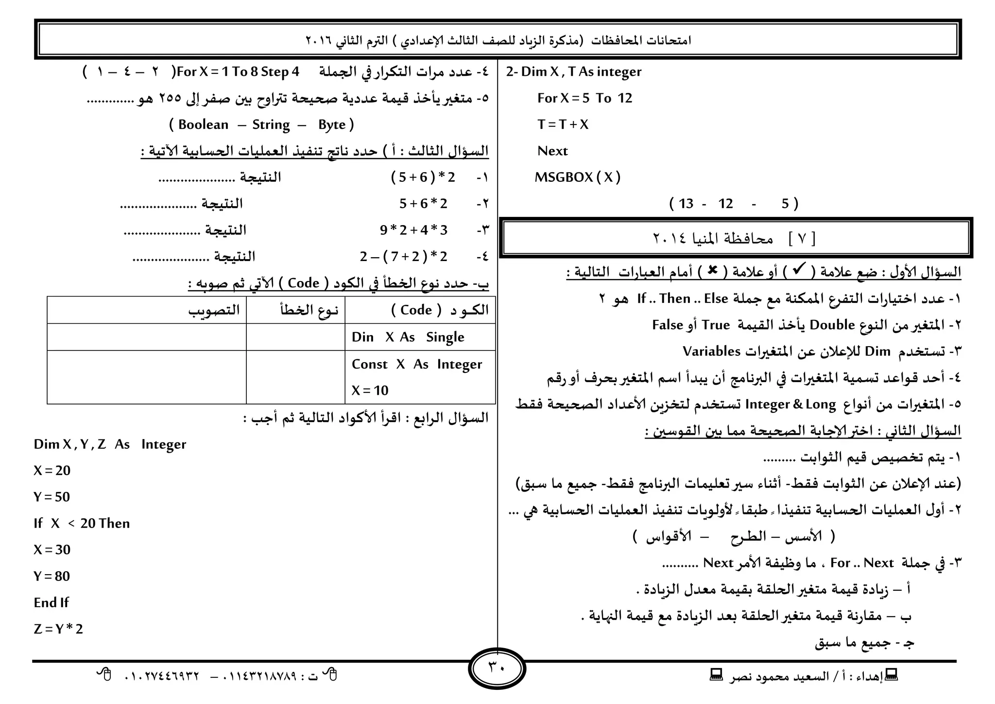 ‫هصش‬ ‫مدمىد‬ ‫الععُذ‬ / ‫أ‬ : ‫ئهذاء‬: ‫ث‬93381231110–93921882012
‫الثاوي‬ ‫الترم‬ ) ‫ؤلاعذادي‬ ‫الثالث‬ ‫للصف‬ ‫الضٍاد‬ ‫(مزهشة‬ ‫اإلاداؿظاث‬ ‫امخداهاث‬2932
31
2- Dim X , TAs integer
For X =5 To 12
T= T +X
Next
MSGBOX ( X )
(5-12-13)
[7‫املنيا‬ ‫محافظة‬ ]3114
( ‫عالمت‬ ‫طع‬ : ٌ‫ألاو‬ ٌ‫العإا‬( ‫عالمت‬‫أو‬ ): ‫الخالُت‬ ‫اث‬‫س‬‫العبا‬ ‫أمام‬ )
3-‫حملت‬ ‫مع‬ ‫اإلامىىت‬ ‫الخـشع‬ ‫اث‬‫س‬‫اخخُا‬ ‫عذد‬If .. Then .. Else‫هى‬2
2-‫الىىع‬ ً‫م‬‫اإلاخؼير‬Double‫اللُمت‬ ‫ًأخز‬True‫أو‬False
1-‫حعخخذم‬Dim‫اث‬‫ر‬‫اإلاخؼي‬ ً‫ع‬ ‫لإلعالن‬Variables
8-‫كم‬‫س‬‫أو‬ ‫بدشؾ‬‫اإلاخؼير‬ ‫اظم‬ ‫ًبذأ‬ ‫أن‬ ‫البرهامج‬ ‫في‬ ‫اث‬‫ر‬‫اإلاخؼي‬ ‫حعمُت‬ ‫كىاعذ‬ ‫أخذ‬
5-‫أهىاع‬ ً‫م‬ ‫اث‬‫ر‬‫اإلاخؼي‬Integer & Long‫ؿلؽ‬ ‫الصحُدت‬ ‫ألاعذاد‬ ًٍ‫لخخض‬ ‫حعخخذم‬
: ‫اللىظين‬ ‫بين‬ ‫مما‬ ‫الصحُدت‬ ‫ؤلاحابت‬‫اختر‬ : ‫الثاوي‬ ٌ‫العإا‬
3-‫ج‬ ‫ًخم‬......... ‫الثىابذ‬ ‫كُم‬ ‫خصُص‬
‫ؿلؽ‬ ‫الثىابذ‬ ً‫ع‬ ‫ؤلاعالن‬ ‫(عىذ‬-‫ؿلؽ‬ ‫البرهامج‬ ‫حعلُماث‬‫ظير‬ ‫أزىاء‬-)‫ظبم‬ ‫ما‬ ‫حمُع‬
2-‫ألولىٍاث‬ ً ‫ػبلا‬ ً ‫جىـُزا‬ ‫الحعابُت‬ ‫العملُاث‬ ٌ‫أو‬. ‫هي‬ ‫الحعابُت‬ ‫العملُاث‬ ‫جىـُز‬..
‫ألاظغ‬ (–‫ـشح‬‫ـ‬‫ـ‬‫ـ‬‫ؼ‬‫ال‬–) ‫ألاكىاط‬
1-‫حملت‬ ‫في‬For .. Nextُ‫وظ‬ ‫ما‬ ،‫ألامش‬ ‫ـت‬Next..........
‫أ‬–. ‫الضٍادة‬ ٌ‫معذ‬ ‫بلُمت‬ ‫الحللت‬‫مخؼير‬ ‫كُمت‬ ‫ٍادة‬‫ص‬
‫ب‬–. ‫النهاًت‬ ‫كُمت‬ ‫مع‬ ‫الضٍادة‬ ‫بعذ‬ ‫الحللت‬‫مخؼير‬ ‫كُمت‬ ‫هت‬‫س‬‫ملا‬
‫ـ‬‫ح‬-‫ظبم‬ ‫ما‬ ‫حمُع‬
8-‫الجملت‬ ‫في‬‫اس‬‫ش‬‫الخى‬ ‫اث‬‫ش‬‫م‬ ‫عذد‬For X =1 To8 Step4(2–8–3)
5-‫ًأ‬‫مخؼير‬‫ئلى‬‫صـش‬ ‫بين‬ ‫اوح‬‫ر‬‫جت‬ ‫صحُدت‬ ‫عذدًت‬ ‫كُمت‬ ‫خز‬255.............‫هى‬
(Byte–String–Boolean)
: ‫آلاجُت‬ ‫الحعابُت‬ ‫العملُاث‬ ‫جىـُز‬ ‫هاجج‬ ‫خذد‬ ) ‫أ‬ : ‫الثالث‬ ٌ‫العإا‬
3-( 5 + 6 ) * 2..................... ‫الىدُجت‬
2-5 + 6 * 2‫الىدُج‬..................... ‫ت‬
1-9 * 2 +4 * 3..................... ‫الىدُجت‬
8-2 –( 7 +2 ) * 2..................... ‫الىدُجت‬
‫ب‬-( ‫الىىد‬ ‫في‬ ‫الخؼأ‬ ‫هىع‬ ‫خذد‬Code: ‫صىبه‬ ‫زم‬ ‫آلاحي‬ )
( ‫د‬‫ـى‬‫ـ‬‫ـ‬‫ـ‬‫ـ‬‫ـ‬‫ى‬‫ال‬Code)‫الخؼأ‬ ‫ـىع‬‫ـ‬‫ـ‬‫ه‬‫الخصىٍب‬
Din X As Single
Const X As Integer
X =10
: ‫أحب‬ ‫زم‬ ‫الخالُت‬ ‫ألاهىاد‬ ‫أ‬‫ش‬‫اك‬ : ‫ابع‬‫ش‬‫ال‬ ٌ‫العإا‬
Dim X ,Y ,Z As Integer
X =20
Y =50
If X < 20 Then
X =30
Y =80
EndIf
Z = Y * 2
 
