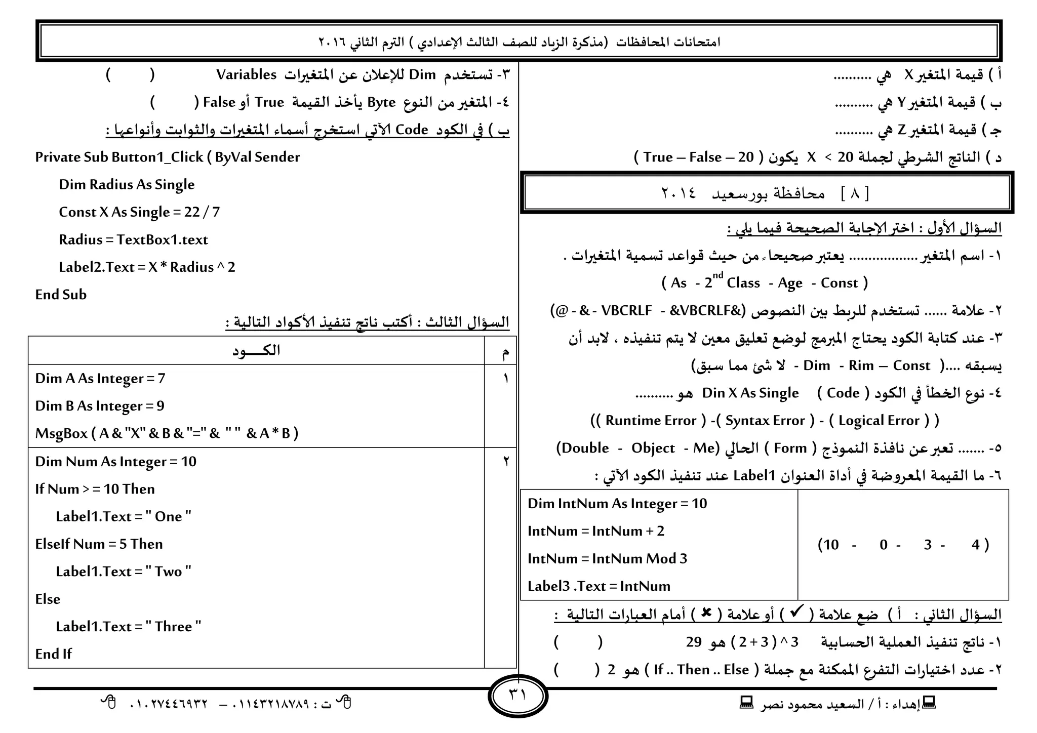 ‫هصش‬ ‫مدمىد‬ ‫الععُذ‬ / ‫أ‬ : ‫ئهذاء‬: ‫ث‬93381231110–93921882012
‫الثاوي‬ ‫الترم‬ ) ‫ؤلاعذادي‬ ‫الثالث‬ ‫للصف‬ ‫الضٍاد‬ ‫(مزهشة‬ ‫اإلاداؿظاث‬ ‫امخداهاث‬2932
31
‫اإلاخؼير‬ ‫كُمت‬ ) ‫أ‬X‫هي‬..........
‫اإلاخؼير‬ ‫كُمت‬ ) ‫ب‬Y.......... ‫هي‬
‫اإلاخؼير‬ ‫كُمت‬ ) ‫ـ‬‫ح‬Z.......... ‫هي‬
‫لجملت‬ ‫الؽشػي‬ ‫الىاجج‬ ) ‫د‬X < 20( ‫ن‬‫ًىى‬True – False –20)
[8‫بورسعيذ‬ ‫محافظة‬ ]3114
: ‫ًلي‬ ‫ؿُما‬ ‫الصحُدت‬ ‫ؤلاحابت‬‫اختر‬ : ٌ‫ألاو‬ ٌ‫العإا‬
3-‫ٌعخبر‬ ..................‫اإلاخؼير‬ ‫اظم‬. ‫اث‬‫ر‬‫اإلاخؼي‬ ‫حعمُت‬ ‫كىاعذ‬ ‫خُث‬ ً‫م‬ ً ‫صحُدا‬
(Const-Age-2nd
Class-As)
2-( ‫الىصىص‬ ‫بين‬ ‫للشبؽ‬ ‫حعخخذم‬ ...... ‫عالمت‬&VBCRLF&-VBCRLF-&-)@
1-‫أن‬ ‫البذ‬ ، ‫جىـُزه‬ ‫ًخم‬ ‫ال‬ ‫معين‬ ‫حعلُم‬ ‫لىطع‬ ‫اإلابرمج‬ ‫ًدخاج‬ ‫الىىد‬ ‫هخابت‬ ‫عىذ‬
(.... ‫ٌعبله‬Const–Rim-Dim-‫ال‬)‫ظبم‬ ‫مما‬ ‫ئ‬ ‫ش‬
8-( ‫الىىد‬ ‫في‬ ‫الخؼأ‬ ‫هىع‬Code)Din X As Single..........‫هى‬
( (Logical Error)-(SyntaxError)-(Runtime Error))
5-( ‫الىمىرج‬ ‫هاؿزة‬ ً‫ع‬‫حعبر‬ .......Form‫الحالي‬ )(Me-Object-Double)
2-‫العىىان‬ ‫أداة‬ ‫في‬ ‫اإلاعشوطت‬ ‫اللُمت‬ ‫ما‬Label1: ‫آلاحي‬ ‫الىىد‬ ‫جىـُز‬ ‫عىذ‬
(4-3-0-10)
Dim IntNum As Integer =10
IntNum =IntNum + 2
IntNum =IntNum Mod 3
Label3 .Text =IntNum
( ‫عالمت‬ ‫طع‬ ) ‫أ‬ : ‫الثاوي‬ ٌ‫العإا‬( ‫عالمت‬‫أو‬ ): ‫الخالُت‬ ‫اث‬‫س‬‫العبا‬ ‫أمام‬ )
3-‫الحعابُت‬ ‫العملُت‬ ‫جىـُز‬ ‫هاجج‬( 2 + 3 ) ^ 3‫هى‬29()
2-( ‫حملت‬ ‫مع‬ ‫اإلامىىت‬ ‫الخـشع‬ ‫اث‬‫س‬‫اخخُا‬ ‫عذد‬If .. Then .. Else‫هى‬ )2()
1-‫حعخخذم‬Dim‫اث‬‫ر‬‫اإلاخؼي‬ ً‫ع‬ ‫لإلعالن‬Variables()
8-‫الىىع‬ ً‫م‬‫اإلاخؼير‬Byte‫اللُمت‬ ‫ًأخز‬True‫أو‬False()
‫الىىد‬ ‫في‬ ) ‫ب‬Code‫والث‬ ‫اث‬‫ر‬‫اإلاخؼي‬ ‫أظماء‬ ‫اظخخشج‬ ‫آلاحي‬: ‫وأهىاعها‬ ‫ىابذ‬
PrivateSubButton1_Click (ByValSender
Dim Radius AsSingle
Const X AsSingle= 22 / 7
Radius =TextBox1.text
Label2.Text = X * Radius ^ 2
EndSub
: ‫الخالُت‬ ‫ألاهىاد‬ ‫جىـُز‬ ‫هاجج‬ ‫أهخب‬ : ‫الثالث‬ ٌ‫العإا‬
‫م‬‫ال‬‫ـىد‬‫ـ‬‫ـ‬‫ـ‬‫ـ‬‫ـ‬‫ـ‬‫ـ‬‫ـ‬‫ـ‬‫ـ‬‫ـ‬‫ـ‬‫ـ‬‫ـ‬‫ـ‬‫ـ‬‫ـ‬‫ـ‬‫ـ‬‫ـ‬‫ى‬
3Dim A As Integer = 7
Dim B As Integer =9
MsgBox ( A & "X" & B & "="& " " & A *B )
2Dim Num As Integer = 10
If Num > =10 Then
Label1.Text =" One "
ElseIf Num =5 Then
Label1.Text =" Two "
Else
Label1.Text =" Three"
EndIf
 