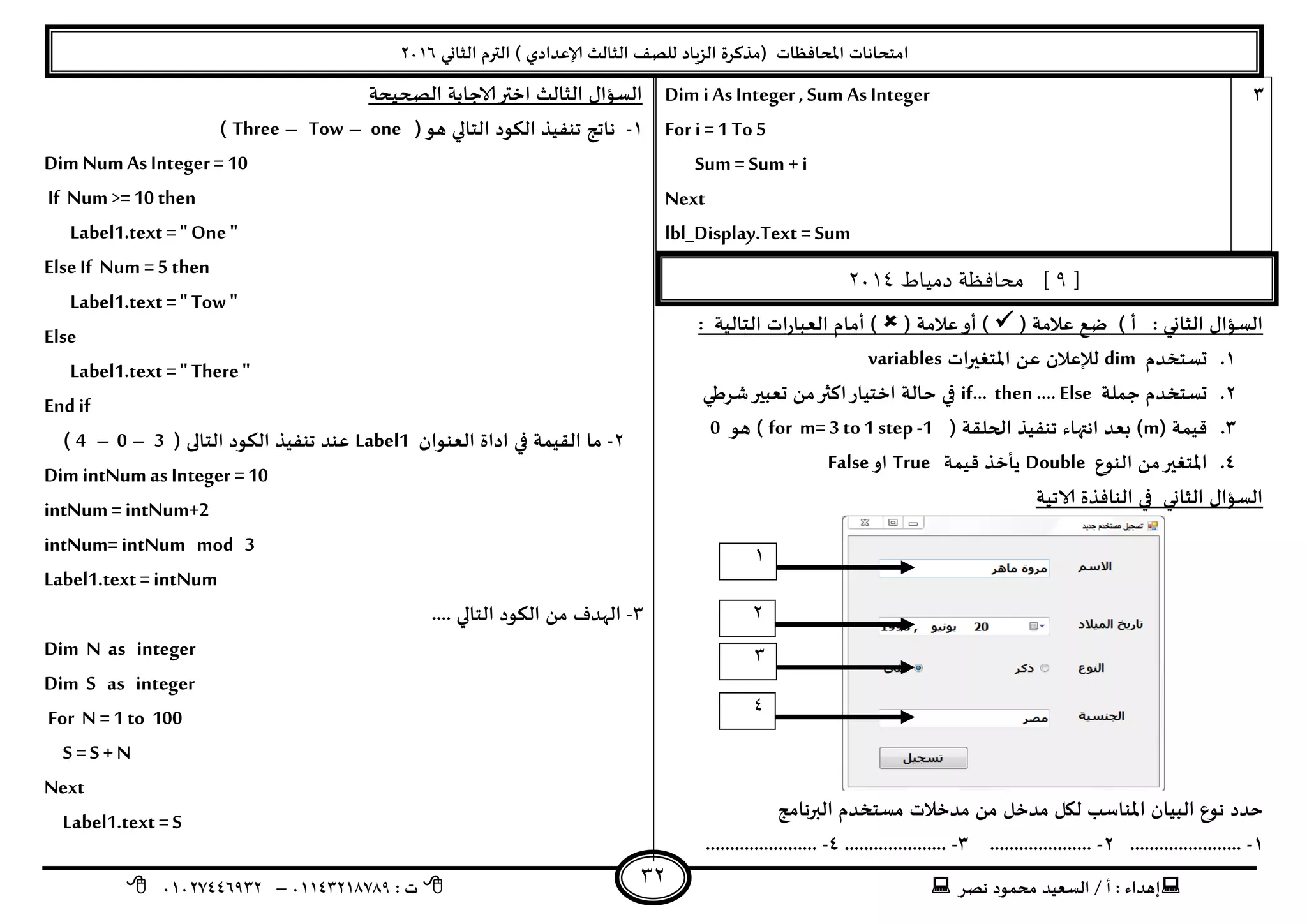 ‫هصش‬ ‫مدمىد‬ ‫الععُذ‬ / ‫أ‬ : ‫ئهذاء‬: ‫ث‬93381231110–93921882012
‫الثاوي‬ ‫الترم‬ ) ‫ؤلاعذادي‬ ‫الثالث‬ ‫للصف‬ ‫الضٍاد‬ ‫(مزهشة‬ ‫اإلاداؿظاث‬ ‫امخداهاث‬2932
32
1Dim i As Integer , Sum AsInteger
For i =1 To5
Sum = Sum + i
Next
lbl_Display.Text =Sum
[9‫دمياط‬ ‫محافظة‬ ]3114
( ‫عالمت‬ ‫طع‬ ) ‫أ‬ : ‫الثاوي‬ ٌ‫العإا‬( ‫عالمت‬‫أو‬ ): ‫الخالُت‬ ‫اث‬‫س‬‫العبا‬ ‫أمام‬ )
3.‫حعخخذم‬dim‫ل‬‫إل‬ً‫ع‬ ‫عالن‬‫اث‬‫ر‬‫اإلاخؼي‬variables
2.‫حملت‬ ‫حعخخذم‬if… then …. Else‫ؼشػي‬‫حعبير‬ ً‫م‬‫اهثر‬‫اخخُاس‬ ‫خالت‬ ‫في‬
1.( ‫كُمت‬m( ‫الحللت‬ ‫جىـُز‬ ‫اهتهاء‬ ‫بعذ‬ )for m= 3 to1 step -1‫هى‬ )0
8.‫الىىع‬ ً‫م‬‫اإلاخؼير‬Double‫كُمت‬ ‫ًأخز‬True‫او‬False
‫الاجُت‬ ‫الىاؿزة‬ ‫في‬ ‫الثاوي‬ ٌ‫العإا‬
‫خذد‬‫البرهامج‬ ‫معخخذم‬ ‫مذخالث‬ ً‫م‬ ‫مذخل‬ ‫ليل‬ ‫اإلاىاظب‬ ‫البُان‬ ‫هىع‬
3-.......................2-.....................1-.....................8-.......................
‫الصحُدت‬ ‫الاحابت‬‫اختر‬ ‫الثالث‬ ٌ‫العإا‬
3-‫هى‬ ‫الخالي‬ ‫الىىد‬ ‫جىـُز‬ ‫هاجج‬)one–Tow–Three)
Dim Num As Integer = 10
If Num >= 10 then
Label1.text =" One "
ElseIf Num =5 then
Label1.text =" Tow "
Else
Label1.text =" There"
Endif
2-‫العىىان‬ ‫اداة‬ ‫في‬ ‫اللُمت‬ ‫ما‬Label1( ‫الخالى‬ ‫الىىد‬ ‫جىـُز‬ ‫عىذ‬3–0–4)
Dim intNum as Integer =10
intNum =intNum+2
intNum=intNum mod 3
Label1.text =intNum
1-.... ‫الخالي‬ ‫الىىد‬ ً‫م‬ ‫الهذؾ‬
Dim N as integer
Dim S as integer
For N =1 to 100
S =S +N
Next
Label1.text =S
1
2
3
4
 