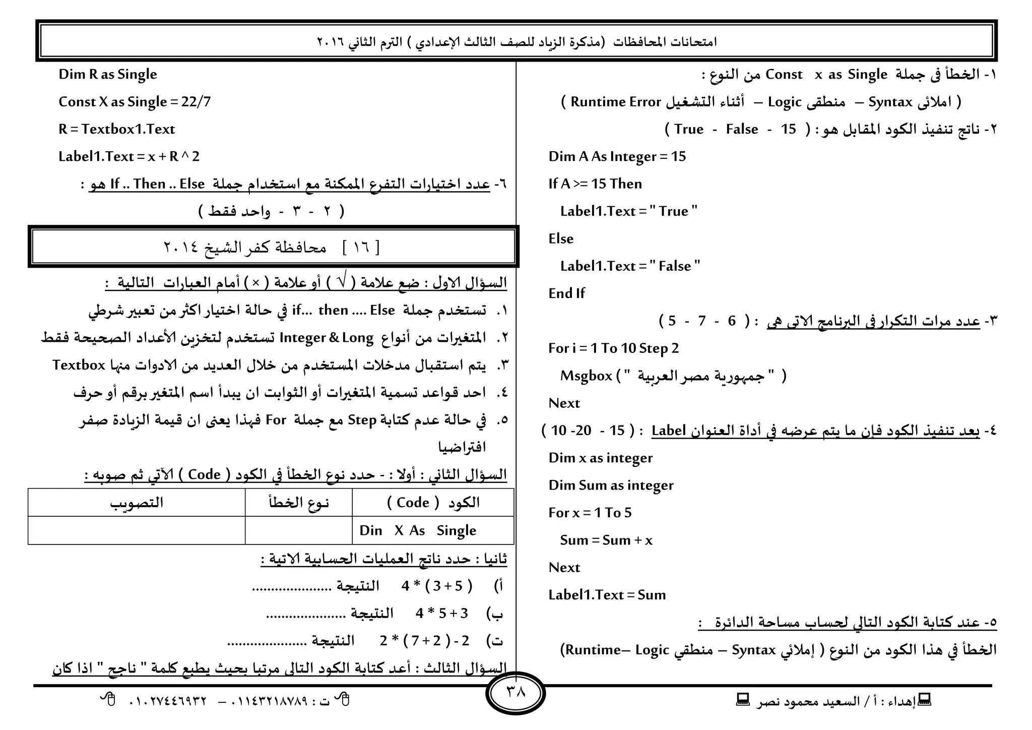 ‫هصش‬ ‫مدمىد‬ ‫الععُذ‬ / ‫أ‬ : ‫ئهذاء‬: ‫ث‬93381231110–93921882012
‫الثاوي‬ ‫الترم‬ ) ‫ؤلاعذادي‬ ‫الثالث‬ ‫للصف‬ ‫الضٍاد‬ ‫(مزهشة‬ ‫اإلاداؿظاث‬ ‫امخداهاث‬2932
38
3-‫حملت‬ ‫فى‬ ‫الخؼأ‬Const x as Single: ‫الىىع‬ ً‫م‬
‫امالتى‬ (Syntax–‫مىؼلى‬Logic–‫الدؽؼُل‬ ‫أزىاء‬Runtime Error)
2-( :‫هى‬ ‫اإلالابل‬ ‫الىىد‬ ‫جىـُز‬ ‫هاجج‬15-False-True)
Dim A As Integer = 15
If A >= 15 Then
Label1.Text =" True "
Else
Label1.Text =" False"
EndIf
1-‫هى‬ ‫الاحى‬ ‫البرهامج‬ ‫فى‬‫اس‬‫ش‬‫الخى‬ ‫اث‬‫ش‬‫م‬ ‫عذد‬( :6-7-5)
For i =1 To10 Step 2
Msgbox ( " ‫العشبُت‬‫مصش‬ ‫حمهىسٍت‬ " )
Next
8-‫العىىان‬ ‫أداة‬ ‫في‬ ‫عشطه‬ ‫ًخم‬ ‫ما‬ ‫ؿان‬ ‫الىىد‬ ‫جىـُز‬ ‫بعذ‬Label( :15-20-10)
Dim x as integer
Dim Sum as integer
For x =1 To 5
Sum =Sum + x
Next
Label1.Text = Sum
5-: ‫الذاةشة‬ ‫معاخت‬ ‫لحعاب‬ ‫الخالي‬ ‫الىىد‬ ‫هخابت‬ ‫عىذ‬
‫ئمالتي‬ ( ‫الىىع‬ ً‫م‬ ‫الىىد‬ ‫هزا‬ ‫في‬ ‫الخؼأ‬Syntax–‫مىؼلي‬Logic–Runtime)
Dim R as Single
Const Xas Single = 22/7
R = Textbox1.Text
Label1.Text = x +R ^ 2
2-‫حملت‬ ‫اظخخذام‬ ‫مع‬ ‫اإلامىىت‬ ‫الخـشع‬ ‫اث‬‫س‬‫اخخُا‬ ‫عذد‬If .. Then .. Else‫هى‬:
(2-1-) ‫ؿلؽ‬ ‫واخذ‬
]16[‫الشيخ‬‫كفر‬ ‫محافظة‬3114
‫الا‬ ٌ‫العإا‬( ‫عالمت‬ ‫طع‬ : ٌ‫و‬√( ‫عالمت‬‫أو‬ )) ×: ‫الخالُت‬ ‫اث‬‫س‬‫العبا‬ ‫أمام‬
3.‫حملت‬ ‫حعخخذم‬if… then …. Else‫ؼشػي‬‫حعبير‬ ً‫م‬‫اهثر‬‫اخخُاس‬ ‫خالت‬ ‫في‬
2.‫أهىاع‬ ً‫م‬ ‫اث‬‫ر‬‫اإلاخؼي‬Integer & Long‫ؿلؽ‬ ‫الصحُدت‬ ‫ألاعذاد‬ ًٍ‫لخخض‬ ‫حعخخذم‬
1.‫منه‬ ‫الادواث‬ ً‫م‬ ‫العذًذ‬ ٌ‫خال‬ ً‫م‬ ‫اإلاعخخذم‬ ‫مذخالث‬ ٌ‫اظخلبا‬ ‫ًخم‬‫ا‬Textbox
8.‫خشؾ‬‫أو‬ ‫بشكم‬‫اإلاخؼير‬ ‫اظم‬ ‫ًبذأ‬ ‫ان‬ ‫الثىابذ‬‫أو‬ ‫اإلاخؼيراث‬ ‫حعمُت‬ ‫كىاعذ‬ ‫اخذ‬
5.‫هخابت‬ ‫عذم‬ ‫خالت‬ ‫في‬Step‫حملت‬ ‫مع‬For‫صـش‬ ‫الضٍادة‬ ‫كُمت‬ ‫ان‬ ‫ٌعجى‬ ‫ؿهزا‬
‫اطُا‬‫ر‬‫اؿت‬
: ‫أوال‬ : ‫الثاوي‬ ٌ‫العإا‬-( ‫الىىد‬ ‫في‬ ‫الخؼأ‬ ‫هىع‬ ‫خذد‬Code: ‫صىبه‬ ‫زم‬ ‫آلاحي‬ )
( ‫الىىد‬Code)‫الخؼأ‬ ‫ـىع‬‫ـ‬‫ـ‬‫ه‬‫الخصىٍب‬
Din X As Single
: ‫الاجُت‬ ‫الحعابُت‬ ‫العملُاث‬ ‫هاجج‬ ‫خذد‬ : ‫زاهُا‬
‫أ‬)(( 3 +5*4..................... ‫الىدُجت‬
‫ب‬)5 + 3*4..................... ‫الىدُجت‬
‫ث‬)- 2(( 7 + 2*2..................... ‫الىدُجت‬
‫أع‬ : ‫الثالث‬ ٌ‫العإا‬‫وان‬ ‫ارا‬ " ‫هاجح‬ " ‫ولمت‬ ‫ًؼبع‬ ‫بدُث‬ ‫مشجبا‬ ‫الخالى‬ ‫الىىد‬ ‫هخابت‬ ‫ذ‬
 