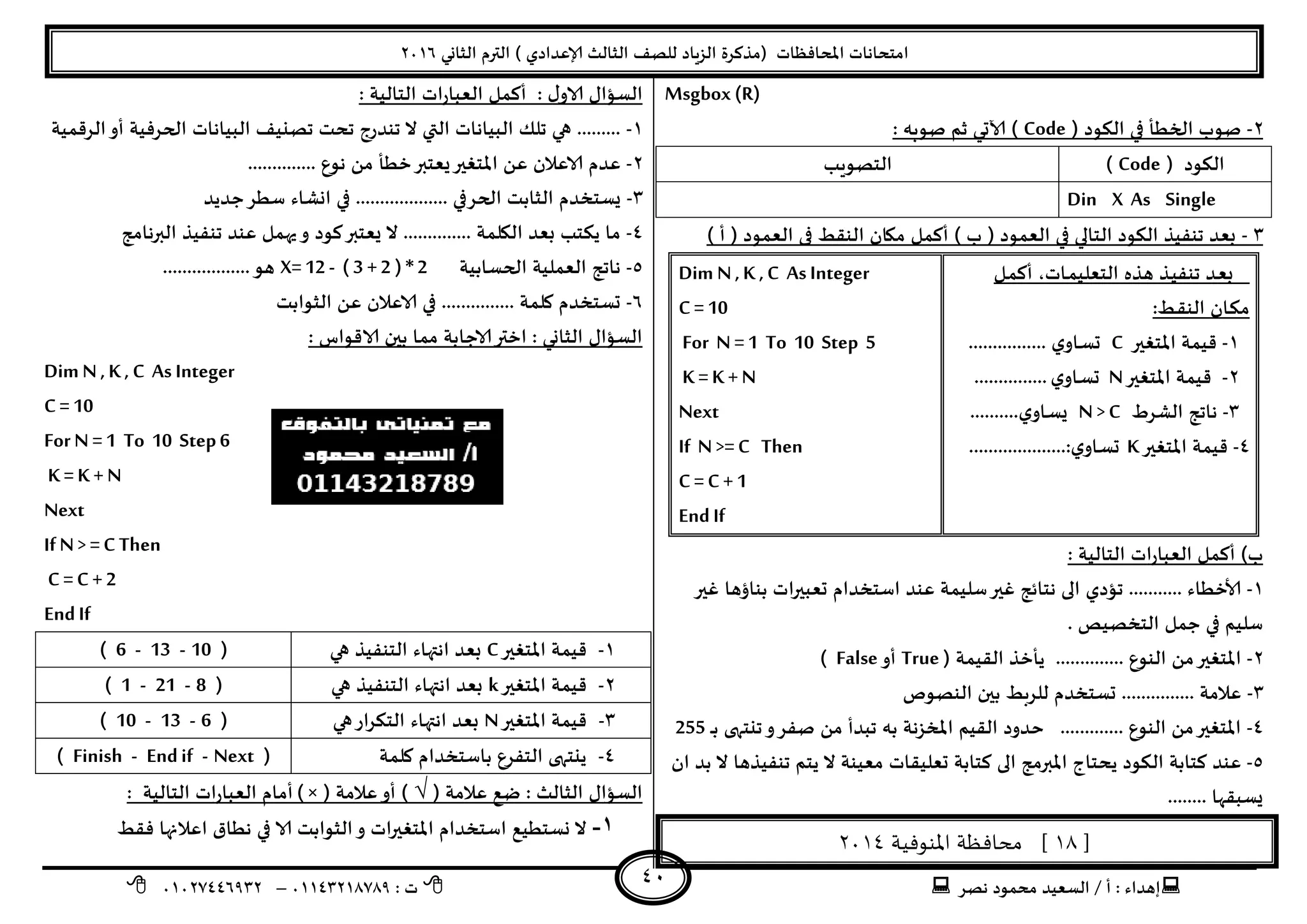 ‫هصش‬ ‫مدمىد‬ ‫الععُذ‬ / ‫أ‬ : ‫ئهذاء‬: ‫ث‬93381231110–93921882012
‫الثاوي‬ ‫الترم‬ ) ‫ؤلاعذادي‬ ‫الثالث‬ ‫للصف‬ ‫الضٍاد‬ ‫(مزهشة‬ ‫اإلاداؿظاث‬ ‫امخداهاث‬2932
41
Msgbox (R)
2-( ‫الىىد‬ ‫في‬ ‫الخؼأ‬ ‫صىب‬Code: ‫صىبه‬ ‫زم‬ ‫آلاحي‬ )
( ‫الىىد‬Code)‫الخصىٍب‬
Din X As Single
1-) ‫أ‬ ( ‫العمىد‬ ‫فى‬ ‫الىلؽ‬ ‫ميان‬ ‫أهمل‬ ) ‫ب‬ ( ‫العمىد‬ ‫في‬ ‫الخالي‬ ‫الىىد‬ ‫جىـُز‬ ‫بعذ‬
‫ـل‬‫م‬‫أه‬ ،‫ـاث‬‫م‬ُ‫الخعل‬ ‫هزه‬ ‫ـز‬ُ‫جىـ‬ ‫ـذ‬‫ع‬‫ب‬
‫ـؽ‬‫ل‬‫الى‬ ‫ـان‬‫ى‬‫م‬:
3-‫اإلاخؼير‬ ‫كُمت‬C.... ‫ي‬‫ـاو‬‫ع‬‫ح‬............
2-‫اإلاخؼير‬ ‫كُمت‬N‫ي‬‫ـاو‬‫ع‬‫ح‬...............
1-‫الؽشغ‬ ‫هاجج‬N > C‫ي‬‫ـاو‬‫ع‬ٌ……....
8-‫اإلاخؼير‬ ‫كُمت‬K....................:‫ي‬‫ـاو‬‫ع‬‫ح‬
Dim N ,K ,C As Integer
C = 10
For N =1 To 10 Step 5
K = K + N
Next
If N>=C Then
C = C + 1
EndIf
: ‫الخالُت‬ ‫اث‬‫س‬‫العبا‬ ‫أهمل‬ )‫ب‬
3-‫حعبي‬ ‫اظخخذام‬ ‫عىذ‬ ‫ظلُمت‬‫ػير‬ ‫هخاةج‬ ‫الى‬ ‫جإدي‬ ........... ‫ألاخؼاء‬‫ػير‬ ‫بىاؤها‬ ‫اث‬‫ر‬
. ‫الخخصُص‬ ‫حمل‬ ‫في‬ ‫ظلُم‬
2-( ‫اللُمت‬ ‫ًأخز‬ .............. ‫الىىع‬ ً‫م‬‫اإلاخؼير‬True‫أو‬False)
1-‫الىصىص‬ ‫بين‬ ‫للشبؽ‬ ‫حعخخذم‬ ............... ‫عالمت‬
8-‫ـ‬‫ـ‬‫ب‬ ‫جيخهى‬‫و‬‫صـش‬ ً‫م‬ ‫جبذأ‬ ‫به‬ ‫اإلاخضهت‬ ‫اللُم‬ ‫خذود‬ ............. ‫الىىع‬ ً‫م‬‫اإلاخؼير‬255
5-‫ال‬ ‫هخابت‬ ‫عىذ‬‫ان‬ ‫بذ‬ ‫ال‬ ‫جىـُزها‬ ‫ًخم‬ ‫ال‬ ‫معُىت‬ ‫حعلُلاث‬ ‫هخابت‬ ‫الى‬ ‫اإلابرمج‬ ‫ًدخاج‬ ‫ىىد‬
........ ‫ٌعبلها‬
[18‫املنوفية‬ ‫محافظة‬ ]3114
: ‫الخالُت‬ ‫اث‬‫س‬‫العبا‬ ‫أهمل‬ : ٌ‫الاو‬ ٌ‫العإا‬
3-‫الشكمُت‬‫أو‬ ‫الحشؿُت‬ ‫البُاهاث‬ ‫جصيُف‬ ‫جدذ‬ ‫جىذسج‬ ‫ال‬ ‫التي‬ ‫البُاهاث‬ ً‫جل‬ ‫هي‬ .........
2-‫اإلا‬ ً‫ع‬ ‫الاعالن‬ ‫عذم‬.............. ‫هىع‬ ً‫م‬ ‫خؼأ‬‫ٌعخبر‬‫خؼير‬
1-‫حذًذ‬‫ظؼش‬ ‫اوؽاء‬ ‫في‬ ................... ‫الحشفي‬ ‫الثابذ‬ ‫ٌعخخذم‬
8-‫البرهامج‬ ‫جىـُز‬ ‫عىذ‬ ‫يهمل‬‫و‬ ‫هىد‬‫ٌعخبر‬ ‫ال‬ .............. ‫اليلمت‬ ‫بعذ‬ ‫ًىخب‬ ‫ما‬
5-‫الحعابُت‬ ‫العملُت‬ ‫هاجج‬X=12 - ( 3 +2 ) *2..................‫هى‬
2-‫الثىابذ‬ ً‫ع‬ ‫الاعالن‬ ‫في‬ ............... ‫ولمت‬ ‫حعخخذم‬
: ‫الاكىاط‬ ‫بين‬ ‫مما‬ ‫الاحابت‬‫اختر‬ : ‫الثاوي‬ ٌ‫العإا‬
Dim N ,K , C As Integer
C = 10
For N =1 To 10 Step6
K = K + N
Next
If N> =C Then
C = C + 2
EndIf
3-‫اإلاخؼير‬ ‫كُمت‬C‫اهت‬ ‫بعذ‬‫هي‬ ‫الخىـُز‬ ‫هاء‬(10-13-6)
2-‫اإلاخؼير‬ ‫كُمت‬k‫هي‬ ‫الخىـُز‬ ‫اهتهاء‬ ‫بعذ‬(8-21-1)
1-‫اإلاخؼير‬ ‫كُمت‬N‫هي‬‫اس‬‫ش‬‫الخى‬ ‫اهتهاء‬ ‫بعذ‬(6-13-10)
8-‫ولمت‬ ‫باظخخذام‬ ‫الخـشع‬ ‫ًيخهى‬(Next-Endif-Finish)
( ‫عالمت‬ ‫طع‬ : ‫الثالث‬ ٌ‫العإا‬√‫عال‬‫أو‬ )( ‫مت‬) ×: ‫الخالُت‬ ‫اث‬‫س‬‫العبا‬ ‫أمام‬
1-‫ؿلؽ‬ ‫اعالنها‬ ‫هؼاق‬ ‫في‬ ‫الا‬ ‫الثىابذ‬‫و‬ ‫اث‬‫ر‬‫اإلاخؼي‬ ‫اظخخذام‬ ‫وعخؼُع‬ ‫ال‬
 