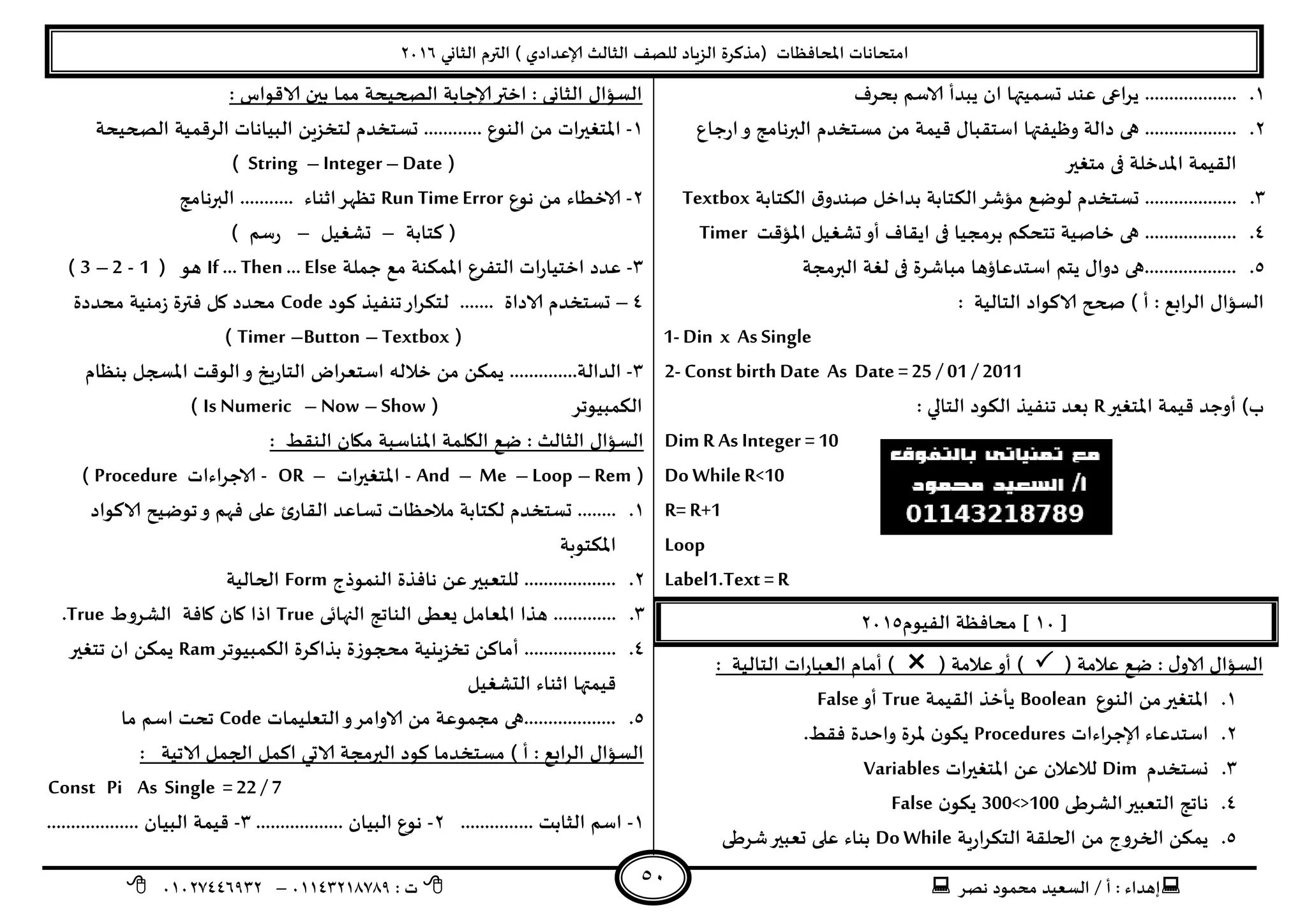 ‫هصش‬ ‫مدمىد‬ ‫الععُذ‬ / ‫أ‬ : ‫ئهذاء‬: ‫ث‬93381231110–93921882012
‫الثاوي‬ ‫الترم‬ ) ‫ؤلاعذادي‬ ‫الثالث‬ ‫للصف‬ ‫الضٍاد‬ ‫(مزهشة‬ ‫اإلاداؿظاث‬ ‫امخداهاث‬2932
51
3....................‫بدشؾ‬ ‫الاظم‬ ‫ًبذأ‬ ‫ان‬ ‫حعمُتها‬ ‫عىذ‬ ‫اعى‬‫ش‬ً
2.‫حاع‬‫س‬‫ا‬‫و‬ ‫البرهامج‬ ‫معخخذم‬ ً‫م‬ ‫كُمت‬ ٌ‫اظخلبا‬ ‫وظُـتها‬ ‫دالت‬ ‫هى‬ ...................
‫مخؼير‬ ‫فى‬ ‫اإلاذخلت‬ ‫اللُمت‬
1.‫الىخابت‬ ‫ق‬‫صىذو‬ ‫بذاخل‬ ‫الىخابت‬‫مإؼش‬ ‫لىطع‬ ‫حعخخذم‬ ...................Textbox
8.‫ف‬ ‫بشمجُا‬ ‫جخدىم‬ ‫خاصُت‬ ‫هى‬ ...................‫اإلاإكذ‬ ‫حؽؼُل‬‫أو‬ ‫اًلاؾ‬ ‫ى‬Timer
5.‫البرمجت‬ ‫لؼت‬ ‫فى‬ ‫مباؼشة‬ ‫اظخذعاؤها‬ ‫ًخم‬ ٌ‫دوا‬ ‫...................هى‬
: ‫الخالُت‬ ‫الاهىاد‬ ‫صحح‬ ) ‫أ‬ : ‫ابع‬‫ش‬‫ال‬ ٌ‫العإا‬
1- Din x As Single
2- Const birth Date As Date =25 / 01 / 2011
‫اإلاخؼير‬ ‫كُمت‬ ‫أوحذ‬ )‫ب‬R‫الخالي‬ ‫الىىد‬ ‫جىـُز‬ ‫بعذ‬:
Dim R As Integer =10
Do WhileR<10
R= R+1
Loop
Label1.Text =R
[39]‫الـُىم‬ ‫مداؿظت‬2935
( ‫عالمت‬ ‫طع‬ : ٌ‫الاو‬ ٌ‫العإا‬( ‫عالمت‬‫أو‬ ): ‫الخالُت‬ ‫اث‬‫س‬‫العبا‬ ‫أمام‬ )
3.‫الىىع‬ ً‫م‬‫اإلاخؼير‬Boolean‫اللُمت‬ ‫ًأخز‬True‫أو‬False
2.‫اءاث‬‫ش‬‫ؤلاح‬ ‫اظخذعاء‬Procedures‫ن‬‫ًىى‬.‫ؿلؽ‬ ‫واخذة‬ ‫إلاشة‬
1.‫وعخخذم‬Dim‫اث‬‫ر‬‫اإلاخؼي‬ ً‫ع‬ ‫لالعالن‬Variables
8.‫الؽشػى‬‫الخعبير‬ ‫هاجج‬300<>100‫ن‬‫ًىى‬False
5.‫ٍت‬‫س‬‫ا‬‫ش‬‫الخى‬ ‫الحللت‬ ً‫م‬ ‫الخشوج‬ ً‫ًمى‬Do While‫ؼشػى‬‫حعبير‬ ‫على‬ ‫بىاء‬
: ‫الاكىاط‬ ‫بين‬ ‫مما‬ ‫الصحُدت‬ ‫ؤلاحابت‬‫اختر‬ : ‫الثاوى‬ ٌ‫العإا‬
3-‫ح‬ ............ ‫الىىع‬ ً‫م‬ ‫اث‬‫ر‬‫اإلاخؼي‬‫الصحُدت‬ ‫الشكمُت‬ ‫البُاهاث‬ ًٍ‫لخخض‬ ‫عخخذم‬
(Date–Integer–String)
2-‫هىع‬ ً‫م‬ ‫الاخؼاء‬Run TimeError‫البرهامج‬ ........... ‫ازىاء‬‫جظهش‬
‫هخابت‬ (–‫حؽؼُل‬–) ‫ظم‬‫س‬
1-‫حملت‬ ‫مع‬ ‫اإلامىىت‬ ‫الخـشع‬ ‫اث‬‫س‬‫اخخُا‬ ‫عذد‬If … Then … Else( ‫هى‬1-2–3)
8–‫الا‬ ‫حعخخذم‬‫هىد‬ ‫جىـُز‬‫اس‬‫ش‬‫لخى‬ ....... ‫داة‬Code‫مدذدة‬ ‫مىُت‬‫ص‬ ‫ؿترة‬ ‫ول‬ ‫مدذد‬
(Textbox–Button–Timer)
1-‫بىظام‬ ‫اإلاسجل‬ ‫الىكذ‬‫و‬ ‫ٍخ‬‫س‬‫الخا‬ ‫اض‬‫ش‬‫اظخع‬ ‫خالله‬ ً‫م‬ ً‫ًمى‬ ..............‫الذالت‬
( ‫الىمبُىجش‬Show–Now–Is Numeric)
‫ا‬ ‫اليلمت‬ ‫طع‬ : ‫الثالث‬ ٌ‫العإا‬: ‫الىلؽ‬ ‫ميان‬ ‫إلاىاظبت‬
(Rem–Loop–Me–And-‫اث‬‫ر‬‫اإلاخؼي‬–OR-‫الاحشاءاث‬Procedure)
3.‫الاهىاد‬ ‫جىطُذ‬‫و‬ ‫ؿهم‬ ‫على‬ ‫ب‬‫اللاس‬ ‫حعاعذ‬ ‫مالخظاث‬ ‫لىخابت‬ ‫حعخخذم‬ ........
‫اإلاىخىبت‬
2.‫الىمىرج‬ ‫هاؿزة‬ ً‫ع‬‫للخعبير‬ ...................Form‫الحالُت‬
1..............‫النهاتى‬ ‫الىاجج‬ ‫ٌعؼى‬ ‫اإلاعامل‬ ‫هزا‬True‫الؽشوغ‬ ‫واؿت‬ ‫وان‬ ‫ارا‬True.
8.‫الىمبُىجش‬ ‫بزاهشة‬ ‫محجىصة‬ ‫جخضٍيُت‬ ً‫أماه‬ ...................Ram‫جخؼير‬ ‫ان‬ ً‫ًمى‬
‫الدؽؼُل‬ ‫ازىاء‬ ‫كُمتها‬
5.‫الخعلُماث‬‫و‬‫الاوامش‬ ً‫م‬ ‫مجمىعت‬ ‫...................هى‬Code‫ما‬ ‫اظم‬ ‫جدذ‬
‫معخخ‬ ) ‫أ‬ : ‫ابع‬‫ش‬‫ال‬ ٌ‫العإا‬: ‫الاجُت‬ ‫الجمل‬ ‫اهمل‬ ‫الاحي‬ ‫البرمجت‬ ‫هىد‬ ‫ذما‬
Const Pi As Single = 22 / 7
3-............... ‫الثابذ‬ ‫اظم‬2-.................. ‫البُان‬ ‫هىع‬1-................... ‫البُان‬ ‫كُمت‬
 