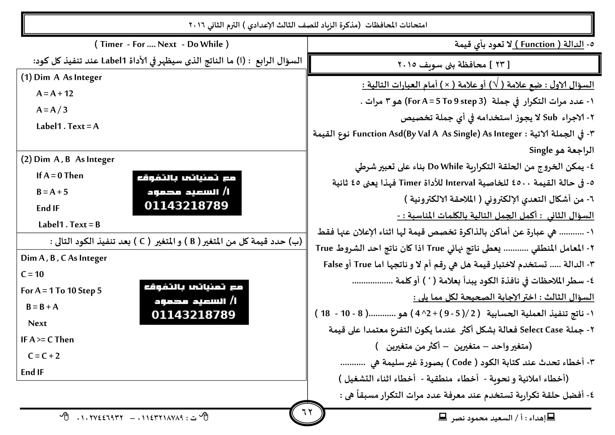 ‫هصش‬ ‫مدمىد‬ ‫الععُذ‬ / ‫أ‬ : ‫ئهذاء‬: ‫ث‬93381231110–93921882012
‫الثاوي‬ ‫الترم‬ ) ‫ؤلاعذادي‬ ‫الثالث‬ ‫للصف‬ ‫الضٍاد‬ ‫(مزهشة‬ ‫اإلاداؿظاث‬ ‫امخداهاث‬2932
62
5-( ‫الذالت‬Function)‫كُمت‬ ‫بأي‬ ‫حعىد‬ ‫ال‬
[21]‫ظىٍف‬ ‫بجى‬ ‫مداؿظت‬2935
( ‫عالمت‬ ‫طع‬ : ٌ‫الاو‬ ٌ‫العإا‬√( ‫عالمت‬‫أو‬ )) ×: ‫الخالُت‬ ‫اث‬‫س‬‫العبا‬ ‫أمام‬
3-‫حملت‬ ‫في‬ ‫اس‬‫ش‬‫الخى‬ ‫اث‬‫ش‬‫م‬ ‫عذد‬(For A =5 To 9 step3)‫هى‬1‫مشا‬. ‫ث‬
2-‫الاحشاء‬Sub‫جخصُص‬ ‫حملت‬ ‫أي‬ ‫في‬ ‫اظخخذامه‬ ‫ًجىص‬ ‫ال‬
1-: ‫الاجُت‬ ‫الجملت‬ ‫في‬Function Asd(By Val A As Single) As Integer‫اللُمت‬ ‫هىع‬
‫هى‬ ‫الشاحعت‬Single
8-‫ٍت‬‫س‬‫ا‬‫ش‬‫الخى‬ ‫الحللت‬ ً‫م‬ ‫الخشوج‬ ً‫ًمى‬Do While‫ؼشػي‬‫حعبير‬ ‫على‬ ‫بىاء‬
5-‫خالت‬ ‫فى‬‫اللُمت‬8599‫للخاصُت‬Interval‫لألداة‬Timer‫ٌعجى‬ ‫ؿهزا‬85‫زاهُت‬
2-) ‫الالىتروهُت‬ ‫اإلاالخلت‬ ( ‫ؤلالىترووي‬ ‫الخعذي‬ ٌ‫أؼيا‬ ً‫م‬
: ‫اإلاىاظبت‬ ‫باليلماث‬ ‫الخالُت‬ ‫الجمل‬ ‫أهمل‬ : ‫الثاوي‬ ٌ‫العإا‬-
3-ً‫أماه‬ ً‫ع‬ ‫ة‬‫س‬‫عبا‬ ‫هي‬ ...........‫بالزاهشة‬‫جخص‬‫ؿلؽ‬ ‫عنها‬ ‫ؤلاعالن‬ ‫ازىاء‬ ‫لها‬ ‫كُمت‬ ‫ص‬
2-....... ‫اإلاىؼلي‬ ‫اإلاعامل‬‫نهاتي‬ ‫هاجج‬ ‫ٌعؼى‬ ....True‫الؽشوغ‬ ‫اخذ‬ ‫هاجج‬ ‫وان‬ ‫ارا‬True
1-..... ‫الذالت‬‫حعخخذم‬‫ال‬‫اما‬ ‫هاججها‬‫و‬ ‫ال‬ ‫أم‬ ‫كم‬‫س‬ ‫هي‬ ‫هل‬ ‫كُمت‬‫خخباس‬True‫أو‬False
8-( ‫بعالمت‬ ‫ًبذأ‬ ‫الىىد‬ ‫هاؿزة‬ ‫في‬ ‫اإلاالخظاث‬‫ظؼش‬‘.................. ‫ولمت‬‫أو‬ )
‫ال‬ ٌ‫العإا‬: ‫ًلى‬ ‫مما‬ ‫ليل‬ ‫الصحُدت‬ ‫ؤلاحابت‬‫اختر‬ : ‫ثالث‬
3-‫الحعابُت‬ ‫العملُت‬ ‫جىـُز‬ ‫هاجج‬( 4 ^2 + ( 9 - 5 )/ 2 )(............‫هى‬8-10-18)
2-‫حملت‬Select Case‫كُمت‬ ‫على‬ ‫معخمذا‬ ‫الخـشع‬ ‫ن‬‫ًىى‬ ‫عىذما‬ ‫أهثر‬ ‫بؽيل‬ ‫ؿعالت‬
‫واخذ‬‫(مخؼير‬–ًً‫مخؼير‬–) ًً‫مخؼير‬ ً‫م‬‫أهثر‬
1-‫أخؼا‬( ‫الىىد‬ ‫هخابت‬ ‫عىذ‬ ‫جدذر‬ ‫ء‬Code........... ‫هي‬ ‫ظلُمت‬‫ػير‬ ‫بصىسة‬ )
‫هدىٍت‬‫و‬ ‫امالةُت‬ ‫(أخؼاء‬-‫أخؼاء‬‫مىؼلُت‬-) ‫الدؽؼُل‬ ‫ازىاء‬ ‫أخؼاء‬
8-: ‫هى‬
ً
‫معبلا‬‫اس‬‫ش‬‫الخى‬ ‫اث‬‫ش‬‫م‬ ‫عذد‬ ‫معشؿت‬ ‫عىذ‬ ‫حعخخذم‬ ‫ٍت‬‫س‬‫ا‬‫ش‬‫جى‬ ‫خللت‬ ‫أؿظل‬
(Do While-For …. Next-Timer)
‫ما‬ )‫(ا‬ : ‫ابع‬‫ش‬‫ال‬ ٌ‫العإا‬‫ألاداة‬ ‫في‬‫ظُظهش‬ ‫الزي‬ ‫الىاجج‬Label1:‫هىد‬ ‫ول‬ ‫جىـُز‬ ‫عىذ‬
(1) Dim A As Integer
A = A +12
A = A / 3
Label1 . Text = A
(2) Dim A ,B As Integer
If A =0 Then
B = A +5
EndIF
Label1 . Text =B
(‫اإلاخؼير‬ ً‫م‬ ‫ول‬ ‫كُمت‬ ‫خذد‬ )‫(ب‬B‫اإلاخؼي‬‫و‬ )( ‫ر‬C: ‫الخالى‬ ‫الىىد‬ ‫جىـُز‬ ‫بعذ‬ )
Dim A ,B ,C As Integer
C = 10
For A =1 To10 Step5
B = B + A
Next
IF A >= C Then
C = C +2
EndIF
 