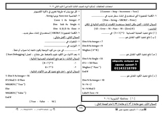 ‫هصش‬ ‫مدمىد‬ ‫الععُذ‬ / ‫أ‬ : ‫ئهذاء‬: ‫ث‬93381231110–93921882012
‫الثاوي‬ ‫الترم‬ ) ‫ؤلاعذادي‬ ‫الثالث‬ ‫للصف‬ ‫الضٍاد‬ ‫(مزهشة‬ ‫اإلاداؿظاث‬ ‫امخداهاث‬2932
29
( Counter –Step –Increment – Text )
2-‫ظؼش‬ ‫ئوؽاء‬ ‫في‬ ‫حعخخذم‬ ‫التي‬ ‫اإلاحجىصة‬ ‫اليلمت‬..................... ‫هي‬ ‫حذًذ‬
( Dim –String – VBCRLF –Print )
‫اإلايان‬ ‫في‬ ‫الخالُت‬ ‫كام‬‫س‬‫ألا‬‫أو‬ ‫اليلماث‬ ‫معخخذما‬ ‫الىلؽ‬ ‫ميان‬ ‫أهمل‬ : ‫الثالث‬ ٌ‫العإا‬
: ‫اإلاىاظب‬( 63 –Error – 16 – Pass –18 –(Zero) 0 )
‫الحعابُت‬ ‫العملُت‬ ‫جىـُز‬ ‫هاجج‬ ) ‫أ‬ (( 5 +3 ) * 2............. ‫هي‬
..........‫هى‬ ‫اإلالابل‬ ‫الىىد‬ ‫جىـُز‬ ‫هاجج‬ ) ‫ب‬ (
Dim A As Integer = 7
Dim B As Integer =9
Msgbox ( A * B )
..........‫هى‬ ‫اإلالابل‬ ‫الىىد‬ ‫جىـُز‬ ‫هاجج‬ ) ‫ـ‬‫ح‬ (
Dim X As Single =55
If X> =50 Then
Msgbox ( " Pass" )
EndIf
‫جى‬ ‫هاجج‬ ) ‫د‬ (..........‫هى‬ ‫اإلالابل‬ ‫الىىد‬ ‫ـُز‬
Dim N As Integer = 10
N = N + 2
N = N Mod3
Label1.Text =N
[6‫القليوبية‬ ‫محافظة‬ ]3114
( ‫عالمت‬ ‫طع‬ : ٌ‫ألاو‬ ٌ‫العإا‬( ‫عالمت‬‫أو‬ ): ‫الخالي‬ ‫الجملت‬ ‫أمام‬ )
3-‫الىمبُىجش‬ ‫راهشة‬ ‫في‬ ًٍ‫جخض‬ ‫ػشٍلت‬ ‫له‬ ‫بُان‬ ‫هىع‬ ‫ول‬
2-‫الخاصُت‬Auto size‫هىعها‬String.
1-Const L As Integer
8-Dim Sub As Single
5-Dim U_B_D As Date
2-( ‫اإلاحجىصة‬ ‫اليلمت‬VBCRLF. ‫حذًذ‬‫ظؼش‬ ‫ئوؽاء‬ ‫في‬ ‫حعخخذم‬ )
: ‫ماًأحي‬ ‫أهمل‬ : ‫الثاوي‬ ٌ‫العإا‬
3-................ ‫هي‬ ‫اث‬‫ر‬‫اإلاخؼي‬..................
2-..................................... ‫هي‬ ‫الثىابذ‬
1-. ‫خؼأ‬‫أو‬ ‫صىاب‬ ‫ئما‬ ‫هاججه‬ ‫ن‬‫ًىى‬ ‫البرمجت‬ ‫هىد‬ ً‫م‬ ‫حضء‬ ‫هي‬ .....................
8-( ‫لعمل‬ ... ‫مـخاح‬ ‫على‬ ‫بالظؼؽ‬ ‫هلىم‬ ‫الىىد‬ ً‫م‬ ‫الاهتهاء‬ ‫بعذ‬Start Debugging)
‫العمل‬ ‫هاجج‬‫هى‬ ‫ما‬ : ‫الثالث‬ ٌ‫العإا‬: ‫الخالُت‬ ‫الحعابُت‬ ‫ُاث‬
3-( 8 +7 ) * 3
2-8 + 7 * 3
: ‫الخالُت‬ ‫ألاهىاد‬ ً‫م‬ ‫ول‬ ‫جىـُز‬ ‫هاجج‬‫اختر‬ : ‫ابع‬‫ش‬‫ال‬ ٌ‫العإا‬
1- Dim X As Integer =16
If XMod3 =0 Then
MSGBOX ( " True")
Else
MSGBOX ( " False" )
EndIf
(16-False-True)
 