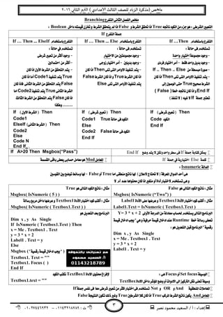 ‫ﻧﺼﺮ‬ ‫ﻣﺤﻤﻮد‬ ‫اﻟﺴﻌﻴﺪ‬ / ‫أ‬ : ‫ﺪاء‬ ‫إ‬: ‫ت‬٠١١٤٣٢١٨٧٨٩–٠١٠٢٧٤٤٦٩٣٢
‫ﺺ‬ ‫ﻣ‬‫ﻲ‬ ‫اﻟﺜﺎ‬ ‫م‬ ‫اﻟ‬ ( ‫ﻋﺪادي‬ ‫اﻟﺜﺎﻟﺚ‬ ‫ﻟﻠﺼﻒ‬ ‫ﺎد‬‫اﻟﺰ‬ ‫)ﻣﺬﻛﺮة‬٢٠١٦
٣
Branching 
TrueFalseBoolean 
If
If …Then If … Then ... Else If … Then ... ElseIf 
 
 
 
If .. Then .. Else
Then
True 
End If( False )
If 
 
 
 
Then 
TrueFalse
Else 
 
 
 
 
 
TrueCode1
False
TrueCode2
False
 
If  Then
Code 
End If
If  Then
Code1True 
Else
Code2False 
End If
If  Then
Code1
ElseIf  Then
Code2
Else
Code N
End If
IfEnd IfIf A>20 Then Msgbox(“Pass”)
ElseIf Mod
Isnumeric
TrueFalse 
 
False 
Msgbox( IsNumeric (“Two”) )
True 
Msgbox( IsNumeric ( 5 ) )
Textbox1Label1
Label1.Text = IsNumeric ( Textbox1.Text )
Textbox1
Msgbox( IsNumeric ( Textbox1.Text ) )
Y= 3 * x + 2
Runtime
 
Dim x , y As Single
x = Me . Textbox1 . Text
y = 3 * x + 2
Label1 . Text = y
 
Dim x , y As Single
If IsNumeric ( Textbox1.Text ) Then
x = Me . Textbox1 . Text
y = 3 * x + 2
Label1 . Text = y 
Else
Msgbox ( )
Textbox1. Text = "" 
Textbox1. Focus ( ) 
End If
Set focusFocus
TextBox 
TextBox1 
Textbox1.text = "" 
AndORNotIf
AndTrueTrueFalse
 