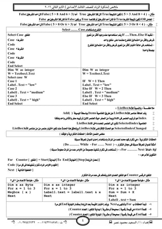 ‫ﻧﺼﺮ‬ ‫ﻣﺤﻤﻮد‬ ‫اﻟﺴﻌﻴﺪ‬ / ‫أ‬ : ‫ﺪاء‬ ‫إ‬: ‫ت‬٠١١٤٣٢١٨٧٨٩–٠١٠٢٧٤٤٦٩٣٢
‫ﺺ‬ ‫ﻣ‬‫ﻲ‬ ‫اﻟﺜﺎ‬ ‫م‬ ‫اﻟ‬ ( ‫ﻋﺪادي‬ ‫اﻟﺜﺎﻟﺚ‬ ‫ﻟﻠﺼﻒ‬ ‫ﺎد‬‫اﻟﺰ‬ ‫)ﻣﺬﻛﺮة‬٢٠١٦
٤
( 5 > 3 And 8 > 4 )TrueTrue( 5 > 8 And 6 > 3)FalseFalse 
ORTrueTrueFalseFalse
( 5 > 3 Or 8 < 4 )TrueTrue( 5 > 8 Or 6 > 3)FalseFalse 
Select …… Case 
If ….Then..Else If
 

 
Select Case 
Case 
Code
Case 
Code
Case 
Code
End Select
Dim W as integer
W = Textbox1.Text
IF W = 1 Then
Label . Text = "low"
Else IF W = 2 Then
Label1 . Text = "medium"
Else IF W = 3 Then
Label1 . Text = " high"
End Select 
Dim W as integer
W = Textbox1.Text
Select case W
Case 1
Label . Text = "low"
Case 2
Label1 . Text = "medium"
Case 3
Label1 . Text = " high"
End Select
ListBox 
ListBoxItemsAdd( )
Index
SelectedIndexListBox
SelectedIndexChangedListBoxListBox 
 
 
For …… NextDo ……… While 
For ……… Next 
 
For Counter{  } = Start{}To End{}[Step{}]
Code {}
Next { }
Counter
   
Dim x as integer
For x = 1 to 3
Sum = Sum + X
Next
Label1 . text = Sum 
Dim x as integer
For x = 1 to 3
Label1.text = label1.text & x
Next 
Dim x as Byte 
For x = 1 to 3
Msgbox ( x )
Next 
ForNextEnd
startCounter
EndCounter
 