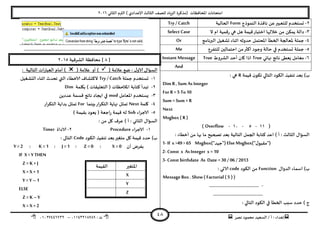 ‫هصش‬ ‫مدمىد‬ ‫الععُذ‬ / ‫أ‬ : ‫ئهذاء‬: ‫ث‬93381231110–93921882012
‫الثاوي‬ ‫الترم‬ ) ‫ؤلاعذادي‬ ‫الثالث‬ ‫للصف‬ ‫الضٍاد‬ ‫(مزهشة‬ ‫اإلاداؿظاث‬ ‫امخداهاث‬2932
48
2-‫الىمىرج‬ ‫هاؿزة‬ ً‫ع‬‫للخعبير‬ ‫حعخخذم‬Form‫الحالُت‬Try / Catch
1-‫ال‬ ‫ام‬ ‫كمُت‬‫س‬ ‫هي‬ ‫هل‬ ‫كُمت‬‫اخخباس‬ ‫خاللها‬ ً‫م‬ ً‫ًمى‬ ‫دالت‬Select Case
8-‫إلا‬ ‫حملت‬‫البرهامج‬ ‫حؽؼُل‬ ‫ازىاء‬ ‫خذوزه‬ ‫اإلادخمل‬ ‫الخؼأ‬ ‫عالجت‬Or
5-‫للخـشع‬ ‫اخخمالين‬ ً‫م‬‫أهثر‬ ‫وحىد‬ ‫خالت‬ ‫في‬ ‫حعخخذم‬ ‫حملت‬Me
2-‫نهاتي‬ ‫هاجج‬ ‫ٌعؼى‬ ‫معامل‬True‫الؽشوغ‬ ‫أخذ‬ ‫وان‬ ‫ارا‬TrueInstant Message
And
‫كُمت‬ ‫ن‬‫جىى‬ ‫الخالي‬ ‫الىىد‬ ‫جىـُز‬ ‫بعذ‬ )‫ب‬R: ‫هي‬
Dim R ,Sum As Integer
For R =5 To10
Sum = Sum +R
Next
Msgbox ( R )
(33-5-39-Overflow)
: ‫أخؼاء‬ ً‫م‬ ‫بها‬ ‫ما‬ ‫جصحُذ‬ ‫بعذ‬ ‫الخالُت‬ ‫الجمل‬ ‫هخابت‬ ‫اعذ‬ ) ‫أ‬ : ‫الثالث‬ ٌ‫العإا‬
1- If x >49 > 65 Msgbox("‫)"حُذ‬ ElseMsgbox("ٌ‫)"ملبى‬
2- Const x AsInteger x =10
3- Const birthdate As Date =30 / 06 / 2013
ٌ‫الذوا‬ ‫اظماء‬ )‫ب‬Function‫الىىد‬ ً‫م‬code: ‫الاحي‬
MessageBox . Show( Factorial (5 ) )
…………………………………… -
……………………………………
: ‫الخالي‬ ‫الىىد‬ ‫في‬ ‫الخؼأ‬ ‫ظبب‬ ‫خذد‬ ) ‫ج‬
…………………………………………………………………………………………
[1]‫مداؿظت‬‫الؽشكُت‬2935
( ‫عالمت‬ ‫طع‬ : ٌ‫الاو‬ ٌ‫العإا‬( ‫عالمت‬ ‫أو‬ ): ‫الخالُت‬ ‫اث‬‫س‬‫العبا‬ ‫أمام‬ )
3-‫حملت‬ ‫حعخخذم‬Try / Catch‫الدؽؼُل‬ ‫ازىاء‬ ‫جدذر‬ ‫التي‬ ‫الاخؼاء‬ ‫الهدؽاؾ‬
2-‫بيلمت‬ ) ‫الخعلُلاث‬ ( ‫اإلاالخظاث‬ ‫هخابت‬ ‫جبذأ‬Dim
1-‫اإلاعامل‬ ‫ٌعخخذم‬modًً‫عذد‬ ‫كعمت‬ ‫هاجج‬ ‫اًجاد‬ ‫في‬
8-‫ولمت‬Next‫بِىما‬‫اس‬‫ش‬‫الخى‬ ‫نهاًت‬ ‫جمثل‬For‫اس‬‫ش‬‫الخى‬ ‫بذاًت‬ ‫جمثل‬
5-‫الاحشاء‬Sub) ‫بلُمت‬ ‫ٌعىد‬ ( ‫احعت‬‫س‬ ‫كُمت‬ ‫له‬
: ً‫م‬ ‫ول‬ ‫عشؾ‬ ) ‫أ‬ : ‫الثاوي‬ ٌ‫العإا‬
3-‫الاحشاء‬Procedure2-‫الاداة‬Timer
‫الىىد‬ ‫جىـُز‬ ‫بعذ‬‫مخؼير‬ ‫ول‬ ‫كُمت‬ ‫خذد‬ )‫ب‬Code: ‫الخالى‬
‫أن‬ ‫بـشض‬Y =2 : K =1 : J =1 : Z =0 : X =0
IF X < Y THEN
Z = K + J
X =X +1
Y =Y –1
ELSE
Z = K –Y
X =X +2
‫اإلاخؼير‬‫اللُمت‬
X
Y
Z
 