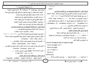‫هصش‬ ‫مدمىد‬ ‫الععُذ‬ / ‫أ‬ : ‫ئهذاء‬: ‫ث‬93381231110–93921882012
‫الثاوي‬ ‫الترم‬ ) ‫ؤلاعذادي‬ ‫الثالث‬ ‫للصف‬ ‫الضٍاد‬ ‫(مزهشة‬ ‫اإلاداؿظاث‬ ‫امخداهاث‬2932
49
Y =Y –2
END IF
: ‫الثاوى‬ ٌ‫العإا‬: ‫ًلى‬ ‫ؿُما‬ ‫اث‬‫س‬‫الاخخُا‬ ‫بين‬ ً‫م‬ ‫الصحُدت‬ ‫ؤلاحابت‬‫اختر‬
3-( ‫فى‬ ‫جخضٍنها‬ ‫ًخم‬‫الىمبُىجش‬ ‫الى‬ ‫ادخالها‬ ‫ًخم‬ ‫التي‬ ‫البُاهاث‬Ram–Rom–Hard)
2-‫الخالُت‬ ‫اإلاعادلت‬ ‫هاجج‬ ‫خذد‬2^2*(4+2)*3+14/2( ‫هى‬23–28–10)
1-‫امش‬ ‫فى‬ ‫ي‬‫اخخُاس‬ ‫معامل‬For…Next(.................Counter-Step–End)
8-‫الؽشغ‬ ‫جدلم‬ ‫عىذ‬ ‫ٍت‬‫س‬‫ا‬‫ش‬‫جى‬ ‫خللت‬ ‫إلنهاء‬A < > 2: ‫الخالى‬ ‫بالؽيل‬ ‫بذاًتها‬ ‫جىخب‬
(Do While(a =2)–DoWhile(a < 2) Or (a >= 2)–DoWhile(a < > 2))
5-‫حعخخذم‬SelectCase.................... ‫وحىد‬ ‫خالت‬ ‫فى‬
‫للخـشع‬ ‫واخذ‬ ٌ‫اخخما‬ (–‫اخخمال‬‫للخـشع‬ ‫ين‬–) ‫للخـشع‬ ٌ‫اخخما‬ ً‫م‬‫أهثر‬
: ‫الخالُت‬ ‫اث‬‫س‬‫العبا‬ ‫أهمل‬ : ‫ابع‬‫ش‬‫ال‬ ٌ‫العإا‬
3-‫لالداة‬ ‫زاهُت‬ ‫باإلالى‬ ‫الضمىُت‬ ‫الـترة‬ ‫هدذد‬ ...................Timer
2-‫معلىمت‬‫ػير‬ ‫الاحشاء‬ ‫خاسج‬ ً‫م‬ ‫كُم‬ ٌ‫اظخلبا‬ ‫هىظُلت‬ .................... ‫حعخخذم‬
‫الا‬ ‫هزا‬ ‫اظخذعاء‬ ‫عىذ‬ ‫جدذد‬ ‫اهما‬‫و‬ ‫معبلا‬‫اء‬‫ش‬‫ح‬
: ‫الخالى‬ ‫الىىد‬ ً‫م‬ ‫اظخخشج‬ )‫ب‬
Function Area(ByVal radius As Single) As Single
Const x As Single =22 / 7
Dim res AsSingle
res = x * radius ^ 2
Return res
EndFunction
3-‫الخ‬ ‫البُان‬ ‫هىع‬ ....... : ‫الشاحعت‬ ‫اللُمت‬ .......... : ‫الاحشاء‬ ‫اظم‬........ : ‫بالذالت‬ ‫اص‬...
[0]‫ٍت‬‫س‬‫الاظىىذ‬ ‫مداؿظت‬2935
( ‫عالمت‬ ‫طع‬ : ٌ‫الاو‬ ٌ‫العإا‬( ‫عالمت‬‫أو‬ ): ‫الخالُت‬ ‫اث‬‫س‬‫العبا‬ ‫أمام‬ )
3.‫اإلاعامل‬And‫الؽشػان‬ ‫ن‬‫ًىى‬ ‫أن‬ ‫ًخؼلب‬True‫النهاتي‬ ‫الىاجج‬ ‫ن‬‫ًىى‬ ‫ليى‬True.
2.‫الاداة‬Timer‫مدذدة‬ ‫مىُت‬‫ص‬ ‫لـترة‬ ‫هىد‬‫اس‬‫ش‬‫لخى‬ ‫حعخخذم‬
1.‫اظخذع‬‫اءاث‬‫ش‬‫ؤلاح‬ ‫اء‬Procedures.‫ؿلؽ‬ ‫واخذة‬ ‫إلاشة‬ ‫ن‬‫ًىى‬
8.‫بيلمت‬ ‫جبذأ‬ ‫التي‬ ‫ٍت‬‫س‬‫ا‬‫ش‬‫الخى‬ ‫الحللت‬For‫بيلمت‬ ‫جيخهى‬Next
5.‫البُان‬ ‫هىع‬Object‫الشكمُت‬ ‫البُاهاث‬ ‫جصيُف‬ ‫جدذ‬ ‫ًىذسج‬
2.‫حملت‬ ‫هخابت‬ ً‫ًمى‬If‫ن‬‫بذو‬ ‫واخذ‬‫ظؼش‬ ‫في‬EndIf
‫ؿ‬ ‫اث‬‫س‬‫الاخخُا‬ ‫بين‬ ً‫م‬ ‫الصحُدت‬ ‫ؤلاحابت‬‫اختر‬ : ‫الثاوي‬ ٌ‫العإا‬: ‫ًلى‬ ‫ُما‬
3-‫حملت‬ ‫فى‬Select Case.......... ‫بعذ‬‫للمخؼير‬ ‫كُمت‬ ‫وطع‬ ‫ًخم‬
(End–CaseElse–CaseSelect)
2-‫الخالُت‬ ‫الحعابُت‬ ‫العملُت‬ ‫جىـُز‬ ‫هاجج‬( 3*4+2)...‫هى‬.( .19–31–29–38)
1-‫ال‬ ‫باظخخذام‬‫الىمبُىجش‬ ‫بىظام‬ ‫اإلاسجل‬ ‫الىكذ‬‫و‬ ‫ٍخ‬‫س‬‫الخا‬ ‫اظخعشاض‬ ً‫ًمى‬‫ذالت‬
( .......Sub-Show–Now–Is Numeric)
8–‫باالداة‬ ‫اإلادذد‬‫العىصش‬ ‫الى‬‫حؽير‬ ‫التى‬ ‫الخاصُت‬Listbox....... ‫هى‬
(Name–Text–Selected Index–Items)
5-.. ‫هى‬ ‫الىىد‬ ‫فى‬ ‫حعخخذم‬ ‫التى‬‫و‬ ‫الاحشاء‬ ‫اظخذعاء‬ ‫عىذ‬ ‫حعخلبل‬ ‫ظىؾ‬ ‫التى‬ ‫اللُم‬.
(If–Event–Parameter–Function)
2-‫ألامش‬MsgBox "3" & "X" & "3"......... ‫به‬ ‫ظالت‬‫س‬ ‫ق‬‫صىذو‬ ‫ٌعشض‬
(6–9–3x3–"3"&"x"&"3")
: ‫الىلؽ‬ ‫ميان‬ ‫اإلاىاظبت‬ ‫اليلمت‬ ‫طع‬ : ‫الثالث‬ ٌ‫العإا‬
‫اإلاعشؿت‬ ٌ‫الذوا‬ (–SetFocus-‫اث‬‫ر‬‫اإلاخؼي‬–Enabled-Input Box)
 