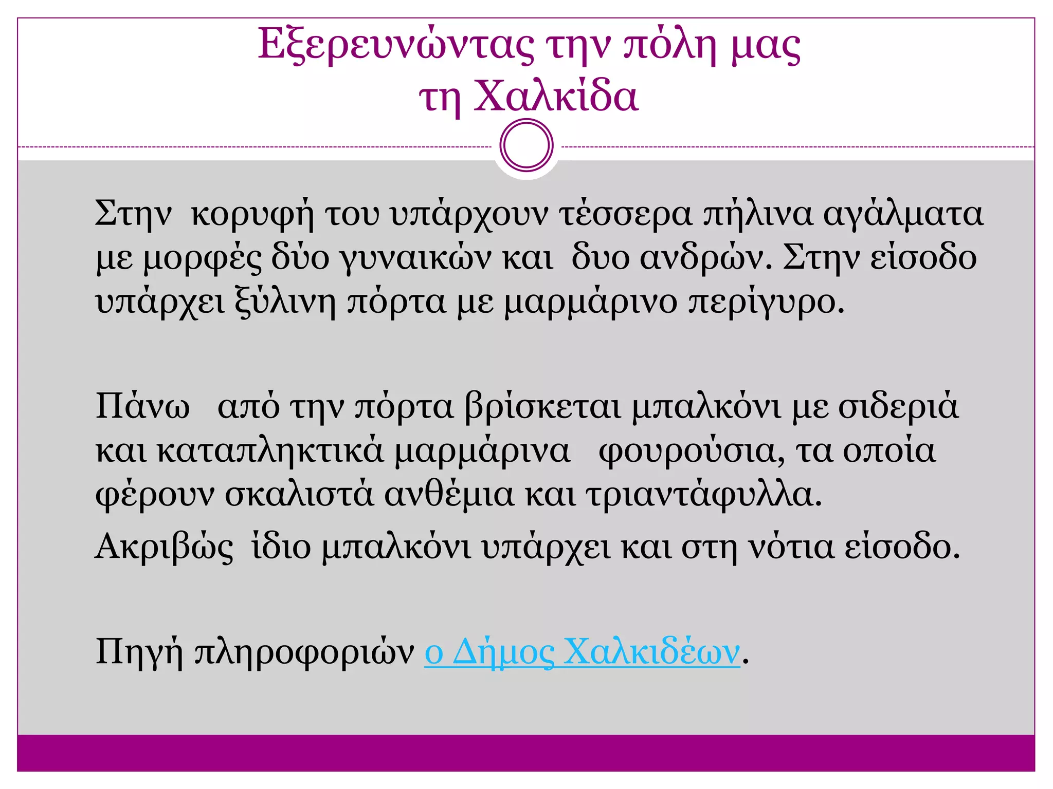 Εξερευνώντας την πόλη μας
τη Χαλκίδα
Στην κορυφή του υπάρχουν τέσσερα πήλινα αγάλματα
με μορφές δύο γυναικών και δυο ανδρών. Στην είσοδο
υπάρχει ξύλινη πόρτα με μαρμάρινο περίγυρο.
Πάνω από την πόρτα βρίσκεται μπαλκόνι με σιδεριά
και καταπληκτικά μαρμάρινα φουρούσια, τα οποία
φέρουν σκαλιστά ανθέμια και τριαντάφυλλα.
Ακριβώς ίδιο μπαλκόνι υπάρχει και στη νότια είσοδο.
Πηγή πληροφοριών ο Δήμος Χαλκιδέων.
 