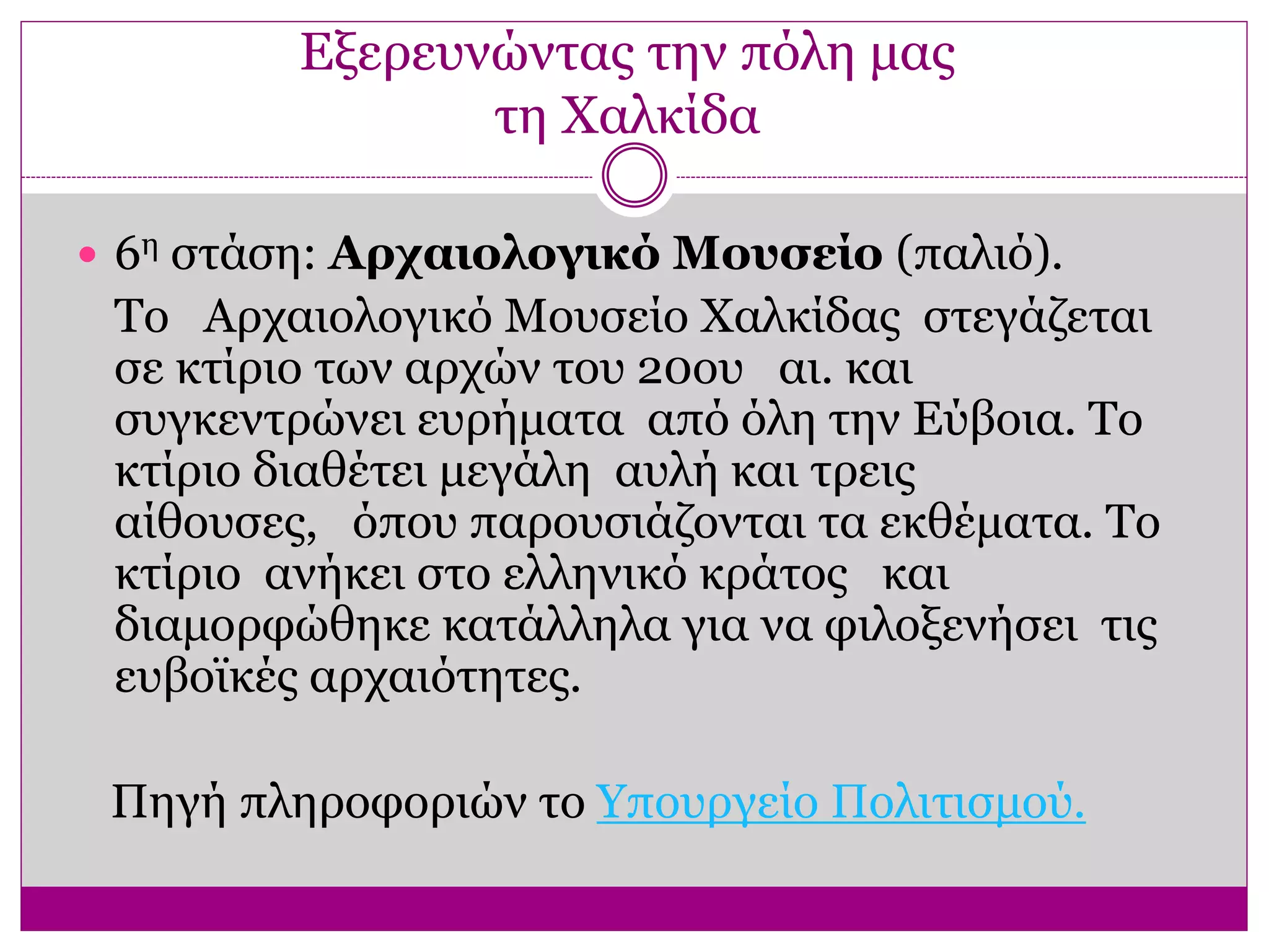 Εξερευνώντας την πόλη μας
τη Χαλκίδα
 6η στάση: Αρχαιολογικό Μουσείο (παλιό).
Το Αρχαιολογικό Μουσείο Χαλκίδας στεγάζεται
σε κτίριο των αρχών του 20ου αι. και
συγκεντρώνει ευρήματα από όλη την Εύβοια. Το
κτίριο διαθέτει μεγάλη αυλή και τρεις
αίθουσες, όπου παρουσιάζονται τα εκθέματα. Το
κτίριο ανήκει στο ελληνικό κράτος και
διαμορφώθηκε κατάλληλα για να φιλοξενήσει τις
ευβοϊκές αρχαιότητες.
Πηγή πληροφοριών το Υπουργείο Πολιτισμού.
 