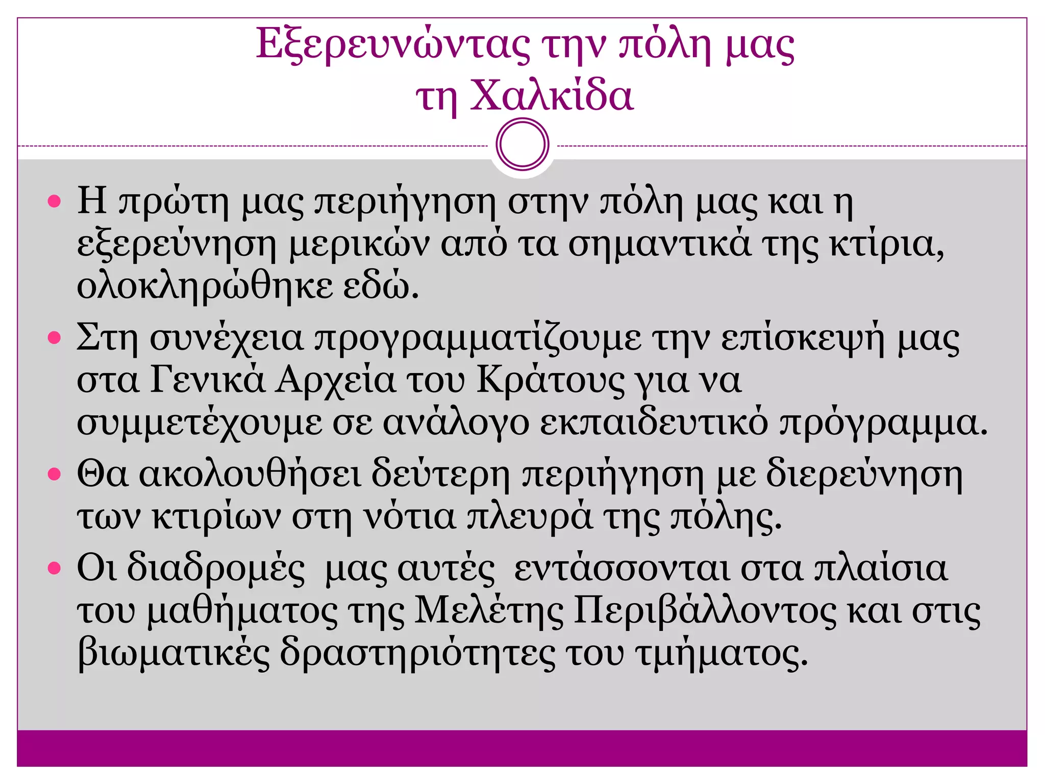 Εξερευνώντας την πόλη μας
τη Χαλκίδα
 Η πρώτη μας περιήγηση στην πόλη μας και η
εξερεύνηση μερικών από τα σημαντικά της κτίρια,
ολοκληρώθηκε εδώ.
 Στη συνέχεια προγραμματίζουμε την επίσκεψή μας
στα Γενικά Αρχεία του Κράτους για να
συμμετέχουμε σε ανάλογο εκπαιδευτικό πρόγραμμα.
 Θα ακολουθήσει δεύτερη περιήγηση με διερεύνηση
των κτιρίων στη νότια πλευρά της πόλης.
 Οι διαδρομές μας αυτές εντάσσονται στα πλαίσια
του μαθήματος της Μελέτης Περιβάλλοντος και στις
βιωματικές δραστηριότητες του τμήματος.
 