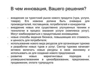 В чем инновация, Вашего решения?
- внедрение на туристский рынок нового продукта (тура, услуги,
товара). Его новизна должна быть очевидна для
производителей, поставщиков, потребителей и конкурентов
- внедрение новых или существенно улучшенных техники и
технологии в процесс оказания услуги (комплекса услуг).
Могут комбинироваться с продуктовыми инновациями.
- новые способы ведения бизнеса, повышающие его стоимость
и ценность для потребителя;
- использование нового вида ресурсов для организации туризма
и разработки новых туров и услуг. Сектор туризма начинает
активно включать новые ресурсы в свою экономику и
использовать их для создания нового предложения
- развитие новых маркетинговых подходов с
усовершенствованием в ценообразовании, предложении,
продвижении, оплате турпродукта
 