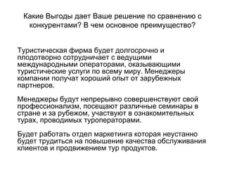 Какие Выгоды дает Ваше решение по сравнению с
конкурентами? В чем основное преимущество?
Туристическая фирма будет долгосрочно и
плодотворно сотрудничает с ведущими
международными операторами, оказывающими
туристические услуги по всему миру. Менеджеры
компании получат хороший опыт от зарубежных
партнеров.
Менеджеры будут непрерывно совершенствуют свой
профессионализм, посещают различные семинары в
стране и за рубежом, участвуют в ознакомительных
турах, проводимых туроператорами.
Будет работать отдел маркетинга которая неустанно
будет трудиться на повышение качества обслуживания
клиентов и продвижением тур продуктов.
 