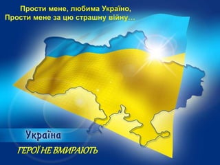 Прости мене, любима Україно,
Прости мене за цю страшну війну…
ГЕРОЇНЕ ВМИРАЮТЬ
 
