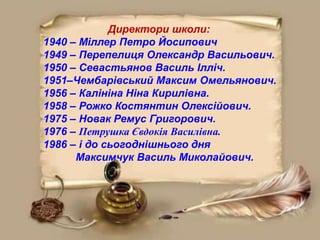 Директори школи:
1940 – Міллер Петро Йосипович
1949 – Перепелиця Олександр Васильович.
1950 – Севастьянов Василь Ілліч.
1951–Чембарівський Максим Омельянович.
1956 – Калініна Ніна Кирилівна.
1958 – Рожко Костянтин Олексійович.
1975 – Новак Ремус Григорович.
1976 – Петрушка Євдокія Василівна.
1986 – і до сьогоднішнього дня
Максимчук Василь Миколайович.
 