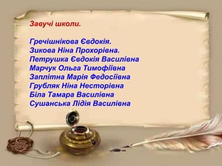 Завучі школи.
Гречішнікова Євдокія.
Зикова Ніна Прохорівна.
Петрушка Євдокія Василівна
Марчук Ольга Тимофіївна
Заплітна Марія Федосіївна
Грубляк Ніна Несторівна
Біла Тамара Василівна
Сушанська Лідія Василівна
 