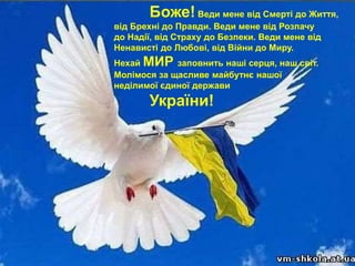 Боже!Веди мене від Смерті до Життя,
від Брехні до Правди. Веди мене від Розпачу
до Надії, від Страху до Безпеки. Веди мене від
Ненависті до Любові, від Війни до Миру.
Нехай МИР заповнить наші серця, наш світ.
Молімося за щасливе майбутнє нашої
неділимої єдиної держави
України!
 
