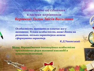 Методичне об'єднання
класних керівників
Керівник: Голик Таїсія Василівна
Особистість вихователя означає все у
вихованні. Тільки особистість може діяти на
розвиток, тільки характером можна
сформувати характер.
К.Д.Ушинський
Мета. Впровадження інноваційних особистісно
орієнтованих форм виховної взаємодії в
класному колективі.
 