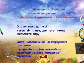 Хто не знає, до якої
гавані він пливе, для того немає
попутного вітру
Мет а. Забезпечення безперервного
зрост ання
професійного рівня вчит елів та
реалізація науково-мет одичної
проблеми.
Методичне об'єднання
вчителів природничого циклу
Керівник: Гермаковська Алла Василівна
 