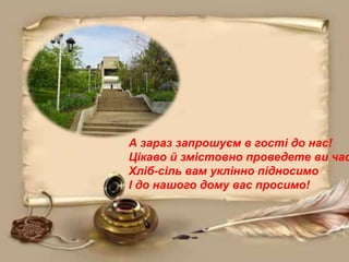 А зараз запрошуєм в гості до нас!
Цікаво й змістовно проведете ви час
Хліб-сіль вам уклінно підносимо
І до нашого дому вас просимо!
 