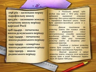 1796 рік – засновано першу
парафіяльну школу
1903 рік – засновано земську
початкову школу періоду
царської Росії
1945-1949рр. – початкова
школа радянського періоду
У Російській імперії, куди
входив наш край з 1812 року, освіті
надавався виражений становий
характер: для нижчих верств населення
– парафіяльні двокласні школи. Такою
була церковно-приходська школа в с.
Ставчани.
Деяким поштовхом до
розвитку освіти для низових станів
стало формування нових
капіталістичних способів організації
виробничих відносин. За земською
реформою 1864 року питаннями
розвитку освіти на місцевому рівні
займалися земства.
Складною у питанні розвитку
освіти була ситуація і в часи окупації
нашого краю королівською Румунією.
Важливі зрушення в галузі
розвитку освіти сталися після включення
нашого краю в склад Радянської України
після 28 червня 1940 року
1949-1959рр. – семирічна
школа радянського періоду
1918-1944рр. – початкова
школа румунського періоду
1959-1990рр. – школа
радянського періоду
 