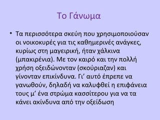 Το Γάνωμα
• Τα περισσότερα σκεύη που χρησιμοποιούσαν
οι νοικοκυρές για τις καθημερινές ανάγκες,
κυρίως στη μαγειρική, ήταν χάλκινα
(μπακιρένια). Με τον καιρό και την πολλή
χρήση οξειδώνονταν (σκούριαζαν) και
γίνονταν επικίνδυνα. Γι’ αυτό έπρεπε να
γανωθούν, δηλαδή να καλυφθεί η επιφάνεια
τους μ’ ένα στρώμα κασσίτερου για να τα
κάνει ακίνδυνα από την οξείδωση
 