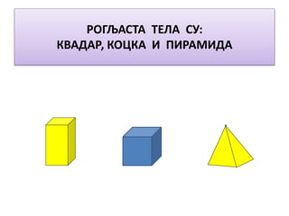 РОГЉАСТА ТЕЛА СУ:
КВАДАР, КОЦКА И ПИРАМИДА
 