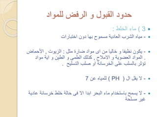 ‫للمواد‬ ‫الرفض‬ ‫و‬ ‫القبول‬ ‫حدود‬
3)‫الخلط‬ ‫ماء‬:
-‫اختبارات‬ ‫دون‬ ‫بها‬ ‫مسموح‬ ‫العادية‬ ‫الشرب‬ ‫مياه‬
-‫مثل‬ ‫ضارة‬ ‫مواد‬ ‫اى‬ ‫من‬ ‫خاليا‬ ‫و‬ ‫نظيفا‬ ‫يكون‬:‫الزيوت‬,‫األحماض‬
.‫االمالح‬ ‫و‬ ‫العضوية‬ ‫المواد‬,‫مواد‬ ‫اية‬ ‫و‬ ‫الطين‬ ‫و‬ ‫الطمى‬ ‫كذلك‬
‫التسليح‬ ‫صلب‬ ‫او‬ ‫الخرسانة‬ ‫على‬ ‫بالسلب‬ ‫تؤثر‬.
-‫ال‬ ‫يقل‬ ‫ال‬(PH)‫عن‬ ‫للمياه‬7
-‫ع‬ ‫خرسانة‬ ‫خلط‬ ‫حالة‬ ‫فى‬ ‫اال‬ ‫ابدا‬ ‫البحر‬ ‫ماء‬ ‫باستخدام‬ ‫يسمح‬ ‫ال‬‫ادية‬
‫مسلحة‬ ‫غير‬
 