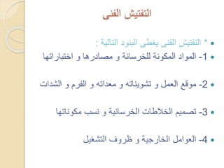 ‫الفنى‬ ‫التفتيش‬
*‫التالية‬ ‫البنود‬ ‫يغطى‬ ‫الفنى‬ ‫التفتيش‬:
1-‫اختباراته‬ ‫و‬ ‫مصادرها‬ ‫و‬ ‫للخرسانة‬ ‫المكونة‬ ‫المواد‬‫ا‬
2-‫الش‬ ‫و‬ ‫الفرم‬ ‫و‬ ‫معداته‬ ‫و‬ ‫تشويناته‬ ‫و‬ ‫العمل‬ ‫موقع‬‫دات‬
3-‫مكوناتها‬ ‫نسب‬ ‫و‬ ‫الخرسانية‬ ‫الخالطات‬ ‫تصميم‬
4-‫التشغيل‬ ‫ظروف‬ ‫و‬ ‫الخارجية‬ ‫العوامل‬
 