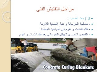 ‫الفنى‬ ‫التفتيش‬ ‫مراحل‬
3)‫الصب‬ ‫بعد‬:
-‫الالزمة‬ ‫الحماية‬ ‫عمل‬ ‫و‬ ‫الخرسانة‬ ‫معالجة‬
-‫المحددة‬ ‫المواعيد‬ ‫فى‬ ‫الفرم‬ ‫و‬ ‫الشدات‬ ‫فك‬
-‫و‬ ‫الشدات‬ ‫فك‬ ‫بعد‬ ‫الخرسانى‬ ‫للهيكل‬ ‫البصرى‬ ‫الفحص‬‫الفرم‬
 