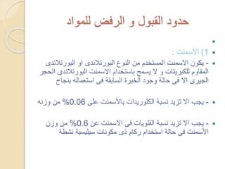 ‫للمواد‬ ‫الرفض‬ ‫و‬ ‫القبول‬ ‫حدود‬

1)‫األسمنت‬:
-‫البورت‬ ‫او‬ ‫البورتالندى‬ ‫النوع‬ ‫من‬ ‫المستخدم‬ ‫االسمنت‬ ‫يكون‬‫الندى‬
‫البورتال‬ ‫االسمنت‬ ‫باستخدام‬ ‫يسمح‬ ‫ال‬ ‫و‬ ‫للكبريتات‬ ‫المقاوم‬‫الحجر‬ ‫ندى‬
‫بنج‬ ‫استعماله‬ ‫فى‬ ‫السابقة‬ ‫الخبرة‬ ‫وجود‬ ‫حالة‬ ‫فى‬ ‫اال‬ ‫الجيرى‬‫اح‬
-‫على‬ ‫باألسمنت‬ ‫الكلوريدات‬ ‫نسبة‬ ‫تزيد‬ ‫اال‬ ‫يجب‬0.06%‫وزنه‬ ‫من‬
-‫عن‬ ‫االسمنت‬ ‫فى‬ ‫القلويات‬ ‫نسبة‬ ‫تزيد‬ ‫اال‬ ‫يجب‬0.6%‫وزن‬ ‫من‬
‫نشطة‬ ‫سيليسية‬ ‫مكونات‬ ‫ذى‬ ‫ركام‬ ‫استخدام‬ ‫حالة‬ ‫فى‬ ‫األسمنت‬
 