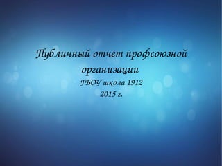 Публичный отчет профсоюзной 
организации 
ГБОУ школа 1912
2015 г.
 