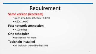 19
Requirement
Same version (icecream)
• icecc-scheduler scheduler 1.0.90
• ICECC 1.0.90
Fast network connection
• > 100 Mbps
One scheduler
• neither less nor more
Toolchain Installed
• All toolchain should be the same
 