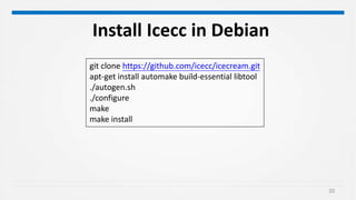20
git clone https://github.com/icecc/icecream.git
apt-get install automake build-essential libtool
./autogen.sh
./configure
make
make install
Install Icecc in Debian
 