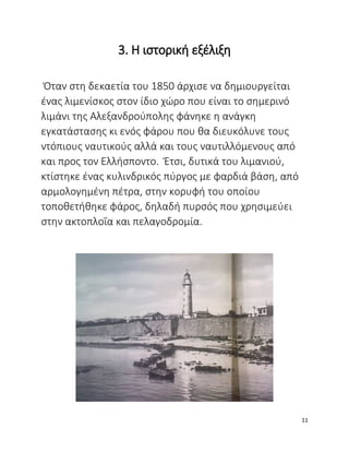 3. Η ιστορική εξέλιξη
Όταν στη δεκαετία του 1850 άρχισε να δημιουργείται
ένας λιμενίσκος στον ίδιο χώρο που είναι το σημερινό
λιμάνι της Αλεξανδρούπολης φάνηκε η ανάγκη
εγκατάστασης κι ενός φάρου που θα διευκόλυνε τους
ντόπιους ναυτικούς αλλά και τους ναυτιλλόμενους από
και προς τον Ελλήσποντο. Έτσι, δυτικά του λιμανιού,
κτίστηκε ένας κυλινδρικός πύργος με φαρδιά βάση, από
αρμολογημένη πέτρα, στην κορυφή του οποίου
τοποθετήθηκε φάρος, δηλαδή πυρσός που χρησιμεύει
στην ακτοπλοΐα και πελαγοδρομία.
11
 