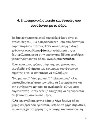 4. Επιστημονικά στοιχεία και θεωρίες που
συνδέονται με το φάρο.
Tο βασικό χαρακτηριστικό του κάθε φάρου είναι οι
αναλαμπές του, μία ή περισσότερες μετά από διάστημα
παρατεταμένου σκότους. Κάθε αναλαμπή ή αλλαγή
χρώματος ονομάζεται φάση και η διάρκειά της σε
δευτερόλεπτα, μέσα στην οποίαν αποδίδεται το πλήρες
χαρακτηριστικό του φάρου ονομάζεται περίοδος.
Ένας πρακτικός τρόπος μέτρησης του χρόνου που
μεσολαβεί ενδιάμεσα των εκπομπών του φωτεινού
σήματος, είναι ο καπετάνιος να συλλαβίζει:
"Ένα μισισιπι", "δύο μισισιπι", "τρία μισισιπι" κ.λ.π.
υπολογίζοντας μ' αυτό τον τρόπο τα δευτερόλεπτα και
στη συνέχεια να μετράει τις αναλαμπές, ούτως ώστε
συγκρίνοντας με την ένδειξη του χάρτη να σιγουρεύεται
ότι βρίσκεται στο σωστό μέρος.
Αλλά και αντίθετα, αν για κάποιο λόγο δει ένα φάρο
χωρίς να ξέρει που βρίσκεται, μετράει τα χαρακτηριστικά,
και ανατρέχει στο χάρτη της περιοχής και πιστοποιεί τη
14
 
