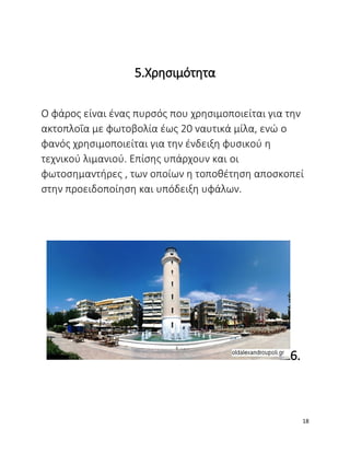 5.Χρησιμότητα
Ο φάρος είναι ένας πυρσός που χρησιμοποιείται για την
ακτοπλοΐα με φωτοβολία έως 20 ναυτικά μίλα, ενώ ο
φανός χρησιμοποιείται για την ένδειξη φυσικού η
τεχνικού λιμανιού. Επίσης υπάρχουν και οι
φωτοσημαντήρες , των οποίων η τοποθέτηση αποσκοπεί
στην προειδοποίηση και υπόδειξη υφάλων.
6.
18
 